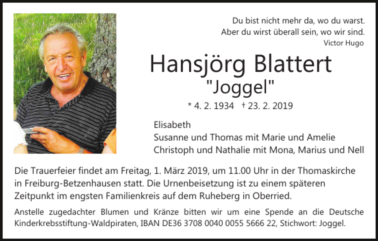 <p>Du bist nicht mehr da, wo du warst.<br />Aber du wirst überall sein, wo wir sind.<br />Victor Hugo</p><p>Hansjörg Blattert<br />"Joggel"</p><p>* 4. 2. 1934 † 23. 2. 2019<br />Elisabeth<br />Susanne und Thomas mit Marie und Amelie<br />Christoph und Nathalie mit Mona, Marius und Nell<br />Die Trauerfeier findet am Freitag, 1. März 2019, um 11.00 Uhr in der Thomaskirche<br />in Freiburg-Betzenhausen statt. Die Urnenbeisetzung ist zu einem späteren<br />Zeitpunkt im engsten Familienkreis auf dem Ruheberg in Oberried.<br />Anstelle zugedachter Blumen und Kränze bitten wir um eine Spende an die Deutsche<br />Kinderkrebsstiftung-Waldpiraten, IBAN DE36 3708 00405666 22, Stichwort: Joggel.</p>