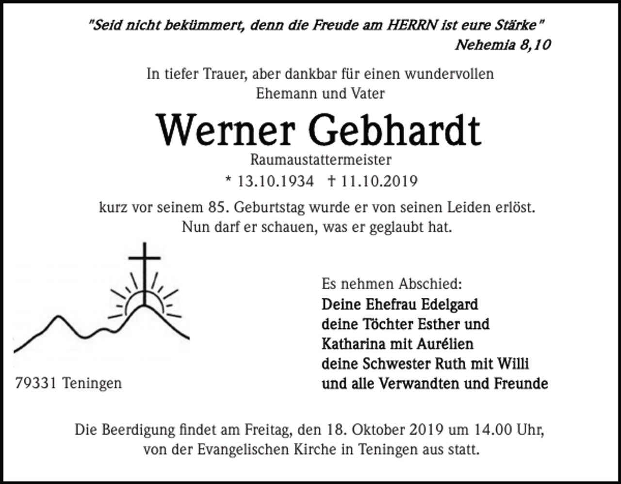<p>In tiefer Trauer, aber dankbar für einen wundervollen<br />Ehemann und Vater</p><p>Raumaustattermeister<br />* 13.10.1934 † 11.10.2019<br />kurz vor seinem 85. Geburtstag wurde er von seinen Leiden erlöst.<br />Nun darf er schauen, was er geglaubt hat.</p><p>Es nehmen Abschied:</p><p>79331 Teningen<br />Die Beerdigung ﬁndet am Freitag, den 18. Oktober 2019 um 14.00 Uhr,<br />von der Evangelischen Kirche in Teningen aus statt.</p>