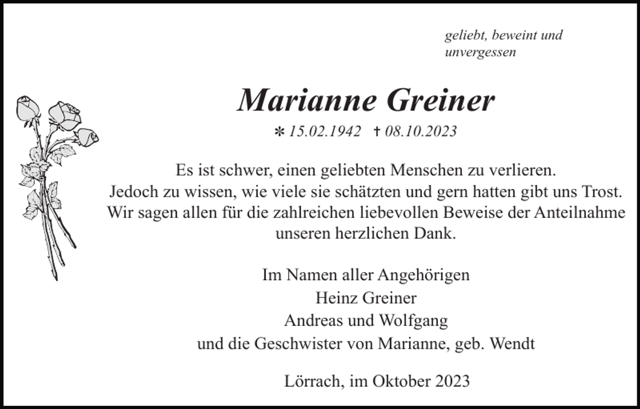 <p>geliebt, beweint und<br />unvergessen</p><p>Marianne Greiner<br />✽ 15.02.1942 ✝ 08.10.2023</p><p>Es ist schwer, einen geliebten Menschen zu verlieren.<br />Jedoch zu wissen, wie viele sie schätzten und gern hatten gibt uns Trost.<br />Wir sagen allen für die zahlreichen liebevollen Beweise der Anteilnahme<br />unseren herzlichen Dank.<br />Im Namen aller Angehörigen<br />Heinz Greiner<br />Andreas und Wolfgang<br />und die Geschwister von Marianne, geb. Wendt<br />Lörrach, im Oktober 2023</p>