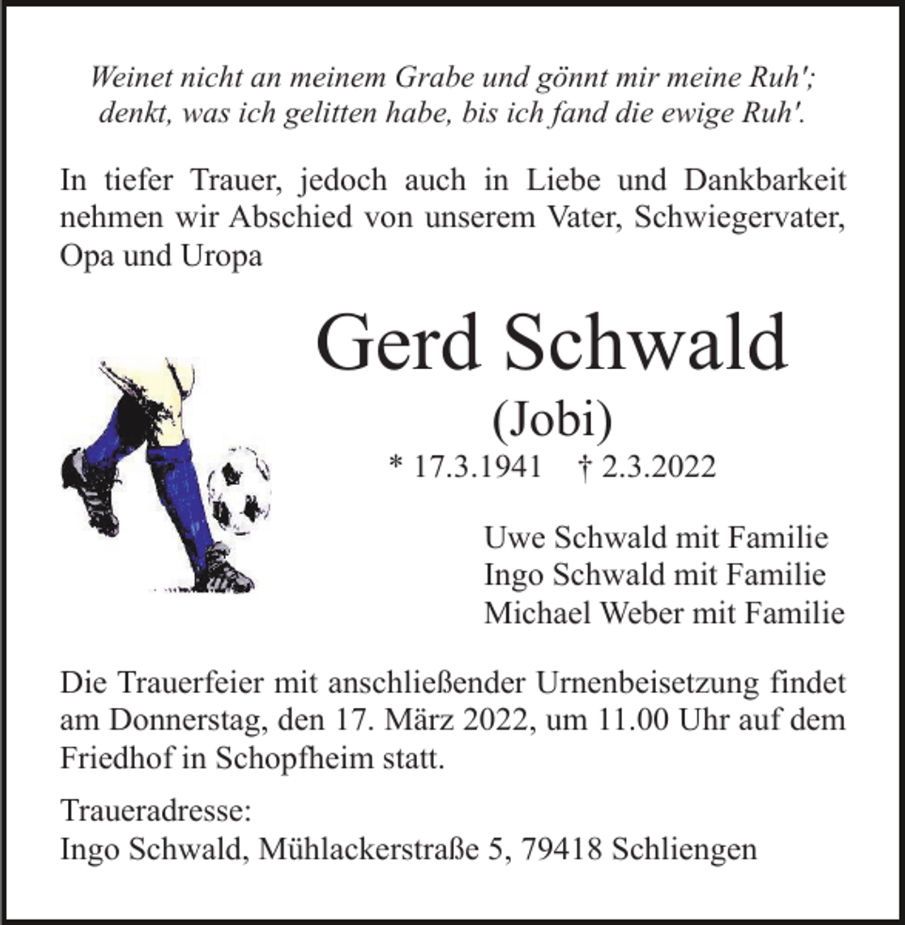 <p>Weinet nicht an meinem Grabe und gönnt mir meine Ruh';<br />denkt, was ich gelitten habe, bis ich fand die ewige Ruh'.</p><p>In tiefer Trauer, jedoch auch in Liebe und Dankbarkeit<br />nehmen wir Abschied von unserem Vater, Schwiegervater,<br />Opa und Uropa</p><p>Gerd Schwald<br />(Jobi)<br />* 17.3.1941</p><p>† 2.3.2022</p><p>Uwe Schwald mit Familie<br />Ingo Schwald mit Familie<br />Michael Weber mit Familie<br />Die Trauerfeier mit anschließender Urnenbeisetzung findet<br />am Donnerstag, den 17. März 2022, um 11.00 Uhr auf dem<br />Friedhof in Schopfheim statt.<br />Traueradresse:<br />Ingo Schwald, Mühlackerstraße 5, 79418 Schliengen</p>