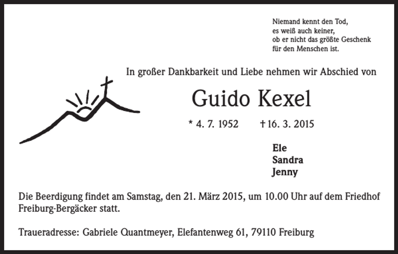 <p>Niemand kennt den Tod,<br />es weiß auch keiner,<br />ob er nicht das größte Geschenk<br />für den Menschen ist.</p><p>In großer Dankbarkeit und Liebe nehmen wir Abschied von</p><p>Guido Kexel<br />* 4. 7. 1952 † 16. 3. 2015<br />Ele<br />Sandra<br />Jenny<br />Die Beerdigung findet am Samstag, den 21. März 2015, um 10.00 Uhr auf dem Friedhof<br />Freiburg-Bergäcker statt.<br />Traueradresse: Gabriele Quantmeyer, Elefantenweg 61, 79110 Freiburg</p>