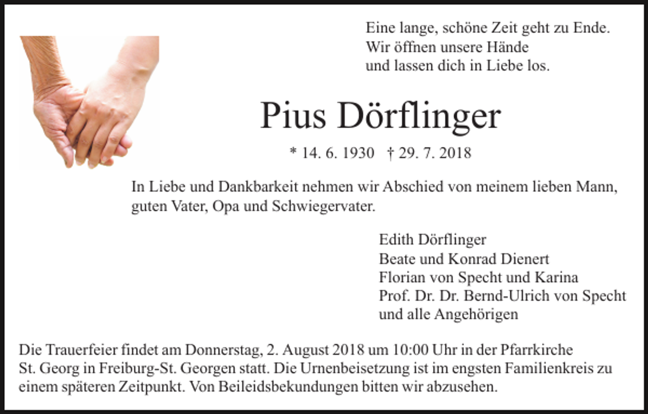 <p>Eine lange, schöne Zeit geht zu Ende.<br />Wir öffnen unsere Hände<br />und lassen dich in Liebe los.</p><p>Pius Dörflinger<br />* 14. 6. 1930 † 29. 7. 2018<br />In Liebe und Dankbarkeit nehmen wir Abschied von meinem lieben Mann,<br />guten Vater, Opa und Schwiegervater.<br />Edith Dörflinger<br />Beate und Konrad Dienert<br />Florian von Specht und Karina<br />Prof. Dr. Dr. Bernd-Ulrich von Specht<br />und alle Angehörigen<br />Die Trauerfeier findet am Donnerstag, 2. August 2018 um 10:00 Uhr in der Pfarrkirche<br />St. Georg in Freiburg-St. Georgen statt. Die Urnenbeisetzung ist im engsten Familienkreis zu<br />einem späteren Zeitpunkt. Von Beileidsbekundungen bitten wir abzusehen.</p>