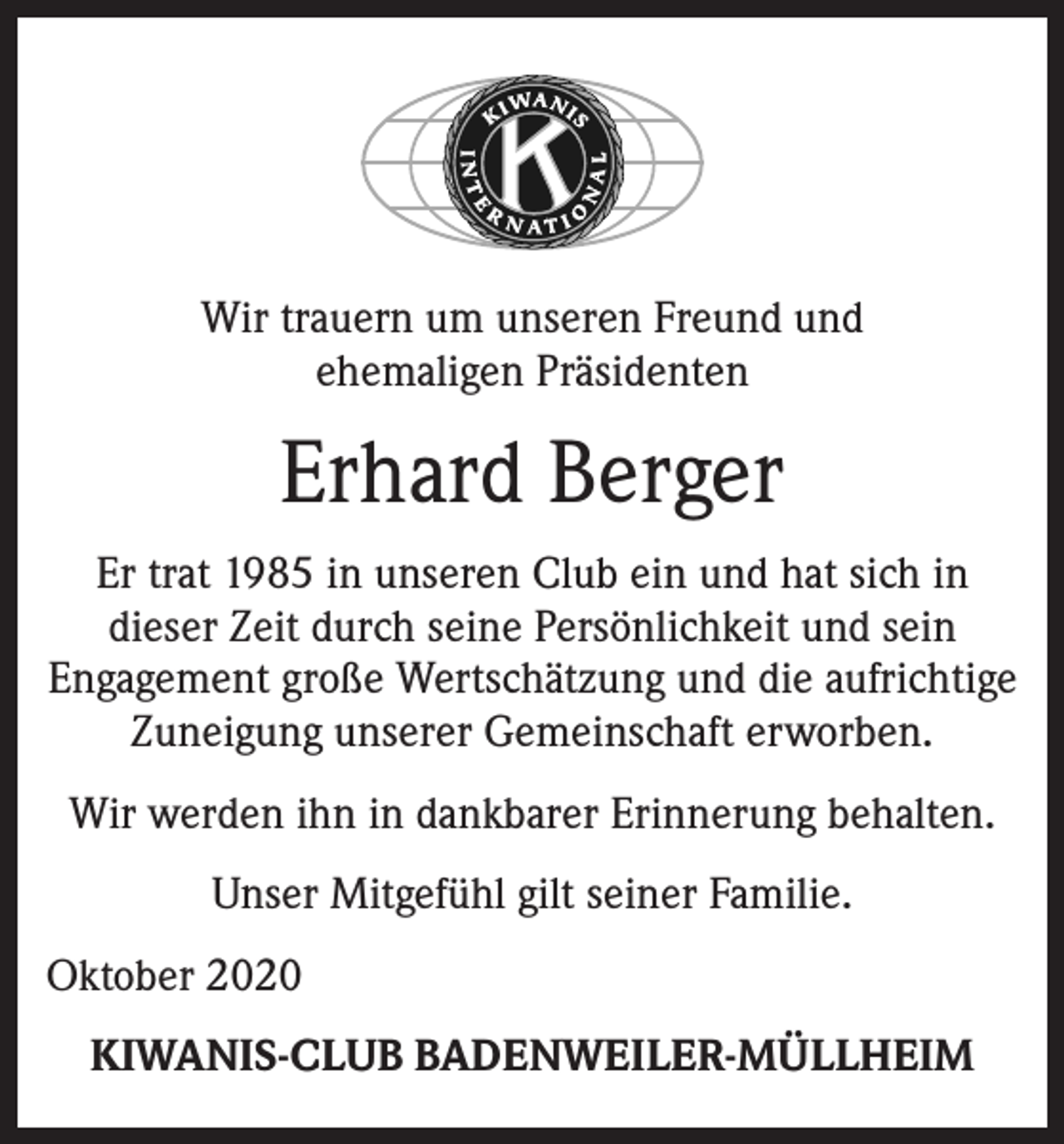 <p>Wir trauern um unseren Freund und<br />ehemaligen Präsidenten</p><p>Erhard Berger<br />Er trat 1985 in unseren Club ein und hat sich in<br />dieser Zeit durch seine Persönlichkeit und sein<br />Engagement große Wertschätzung und die aufrichtige<br />Zuneigung unserer Gemeinschaft erworben.<br />Wir werden ihn in dankbarer Erinnerung behalten.<br />Unser Mitgefühl gilt seiner Familie.<br />Oktober 2020<br />KIWANIS-CLUB BADENWEILER-MÜLLHEIM</p>