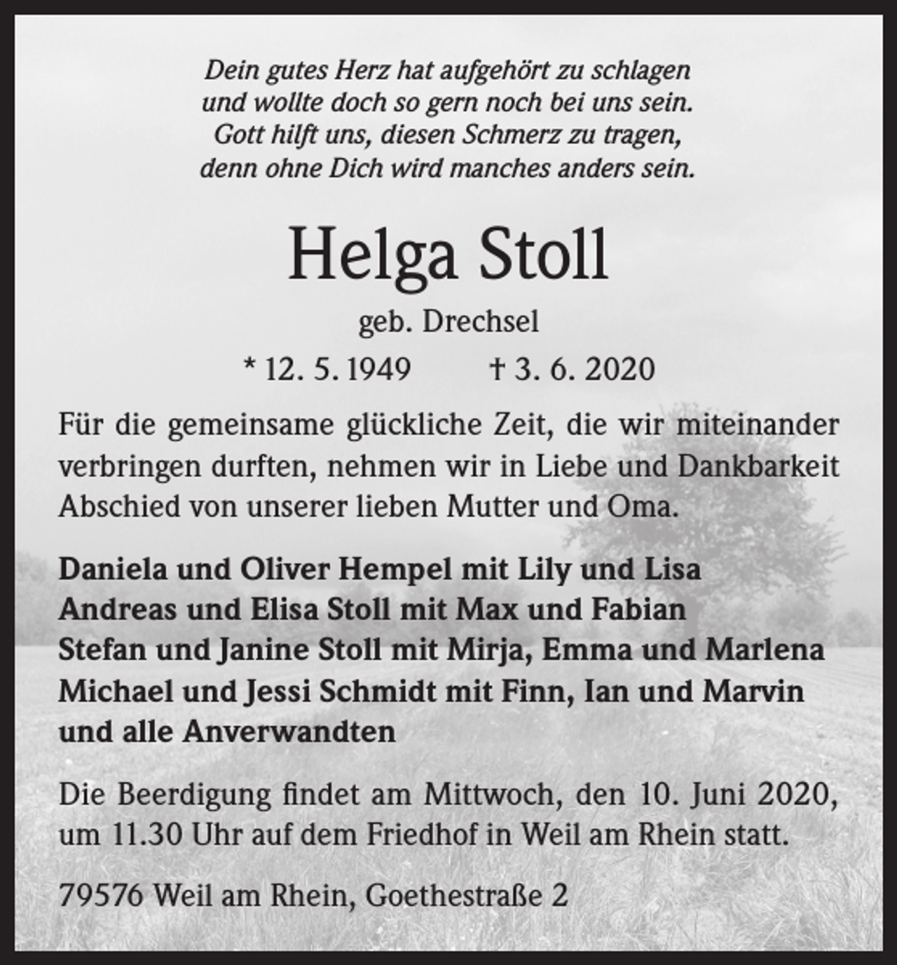 <p>Dein gutes Herz hat aufgehört zu schlagen<br />und wollte doch so gern noch bei uns sein.<br />Gott hilft uns, diesen Schmerz zu tragen,<br />denn ohne Dich wird manches anders sein.</p><p>Helga Stoll<br />geb. Drechsel<br />* 12. 5. 1949<br />† 3. 6. 2020<br />Für die gemeinsame glückliche Zeit, die wir miteinander<br />verbringen durften, nehmen wir in Liebe und Dankbarkeit<br />Abschied von unserer lieben Mutter und Oma.<br />Daniela und Oliver Hempel mit Lily und Lisa<br />Andreas und Elisa Stoll mit Max und Fabian<br />Stefan und Janine Stoll mit Mirja, Emma und Marlena<br />Michael und Jessi Schmidt mit Finn, Ian und Marvin<br />und alle Anverwandten<br />Die Beerdigung findet am Mittwoch, den 10. Juni 2020,<br />um 11.30 Uhr auf dem Friedhof in Weil am Rhein statt.<br />79576 Weil am Rhein, Goethestraße 2</p>