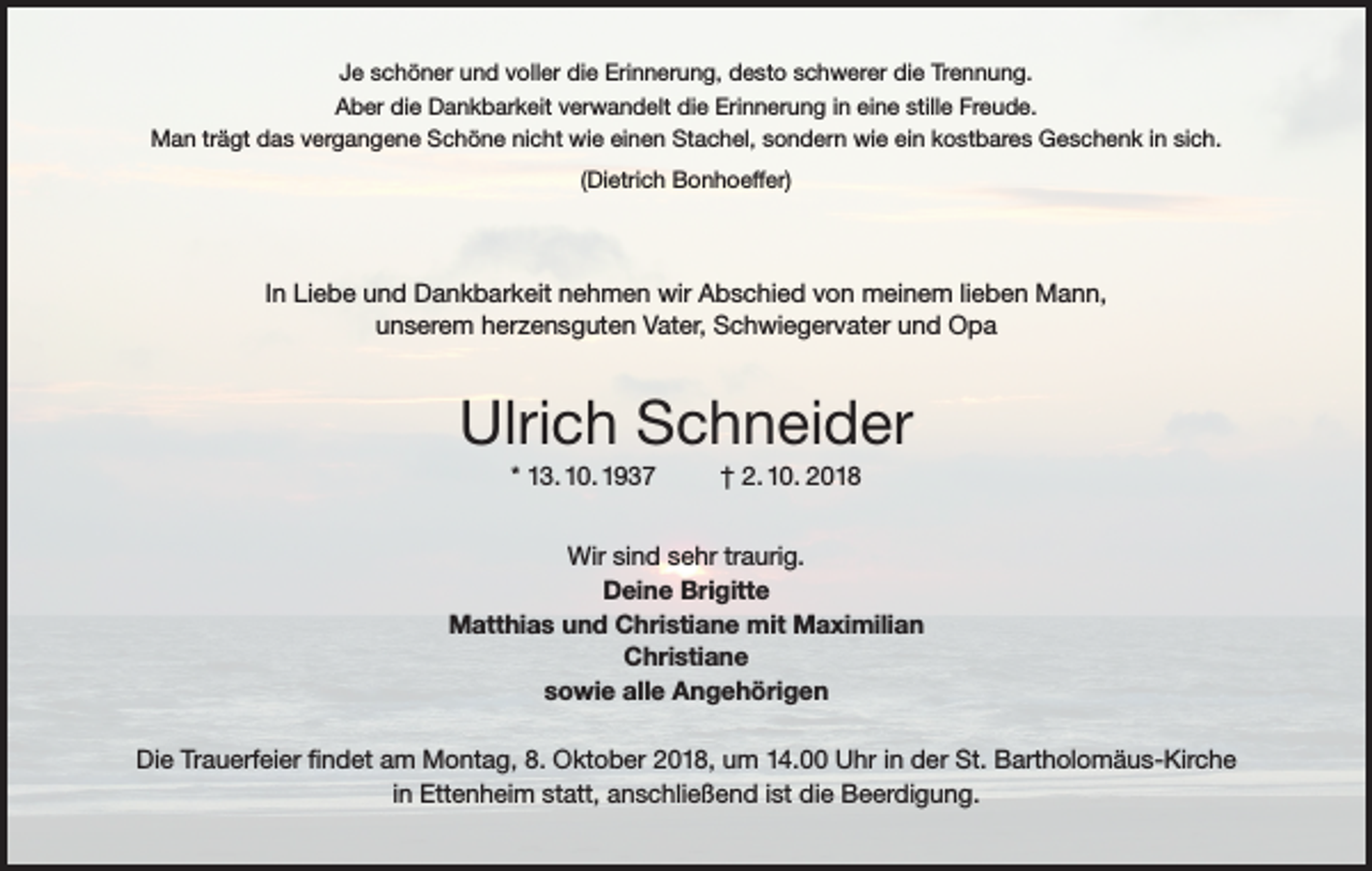 <p>Je schöner und voller die Erinnerung, desto schwerer die Trennung.<br />Aber die Dankbarkeit verwandelt die Erinnerung in eine stille Freude.<br />Man trägt das vergangene Schöne nicht wie einen Stachel, sondern wie ein kostbares Geschenk in sich.<br />(Dietrich Bonhoeffer)</p><p>In Liebe und Dankbarkeit nehmen wir Abschied von meinem lieben Mann,<br />unserem herzensguten Vater, Schwiegervater und Opa</p><p>Ulrich Schneider<br />* 13. 10. 1937</p><p>† 2. 10. 2018</p><p>Wir sind sehr traurig.<br />Deine Brigitte<br />Matthias und Christiane mit Maximilian<br />Christiane<br />sowie alle Angehörigen<br />Die Trauerfeier findet am Montag, 8. Oktober 2018, um 14.00 Uhr in der St. Bartholomäus-Kirche<br />in Ettenheim statt, anschließend ist die Beerdigung.</p>