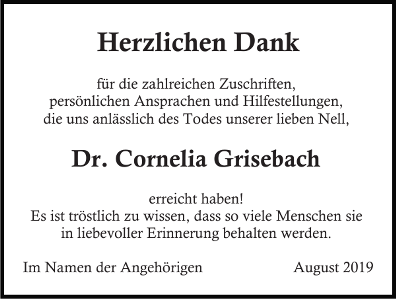 <p>Herzlichen Dank<br />für die zahlreichen Zuschriften,<br />persönlichen Ansprachen und Hilfestellungen,<br />die uns anlässlich des Todes unserer lieben Nell,</p><p>Dr. Cornelia Grisebach<br />erreicht haben!<br />Es ist tröstlich zu wissen, dass so viele Menschen sie<br />in liebevoller Erinnerung behalten werden.<br />Im Namen der Angehörigen</p><p>August 2019</p>