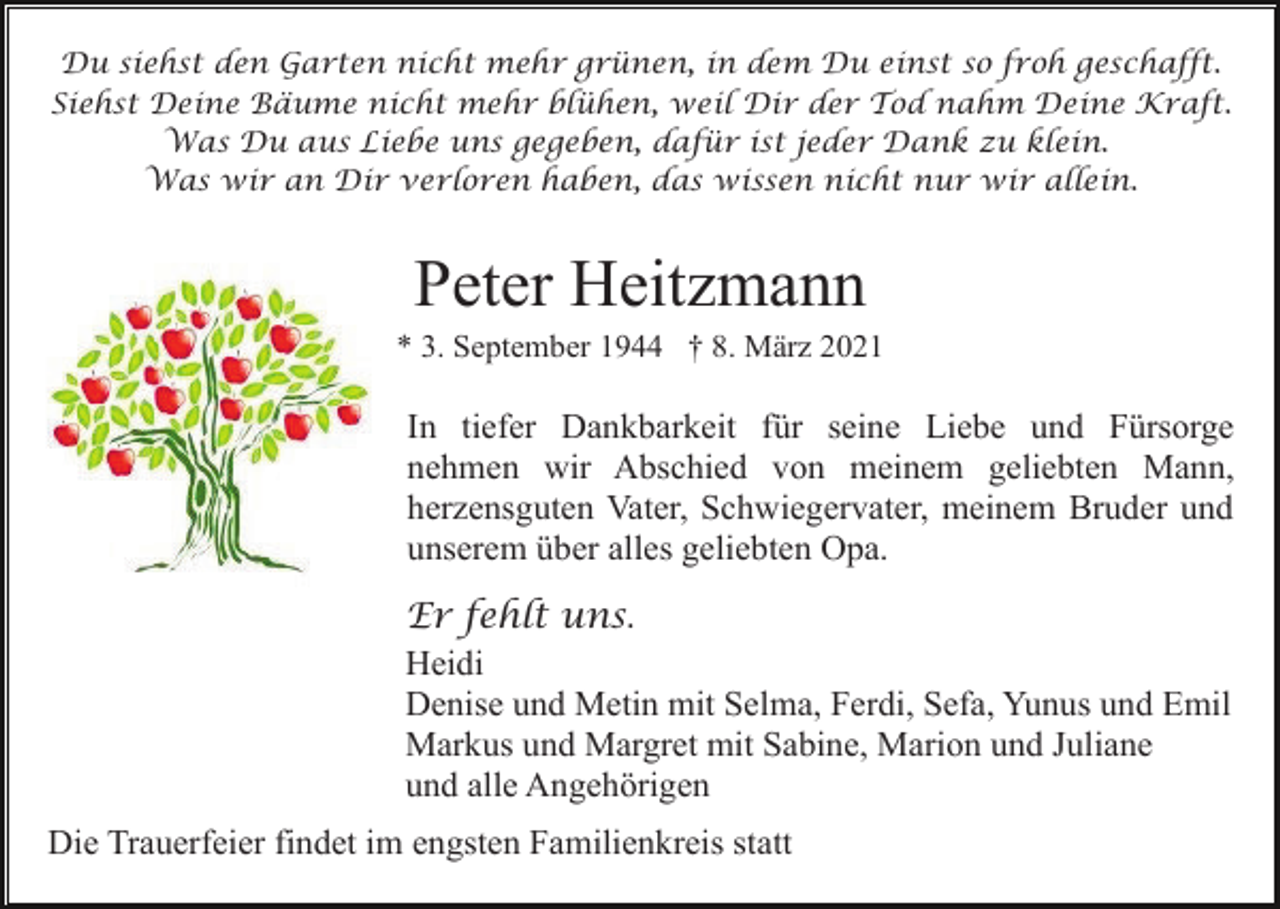 <p>Du siehst den Garten nicht mehr grünen, in dem Du einst so froh geschafft.<br />Siehst Deine Bäume nicht mehr blühen, weil Dir der Tod nahm Deine Kraft.<br />Was Du aus Liebe uns gegeben, dafür ist jeder Dank zu klein.<br />Was wir an Dir verloren haben, das wissen nicht nur wir allein.</p><p>Peter Heitzmann<br />* 3. September 1944 † 8. März 2021</p><p>In tiefer Dankbarkeit für seine Liebe und Fürsorge<br />nehmen wir Abschied von meinem geliebten Mann,<br />herzensguten Vater, Schwiegervater, meinem Bruder und<br />unserem über alles geliebten Opa.<br />Er fehlt uns.<br />Heidi<br />Denise und Metin mit Selma, Ferdi, Sefa, Yunus und Emil<br />Markus und Margret mit Sabine, Marion und Juliane<br />und alle Angehörigen<br />Die Trauerfeier findet im engsten Familienkreis statt</p>