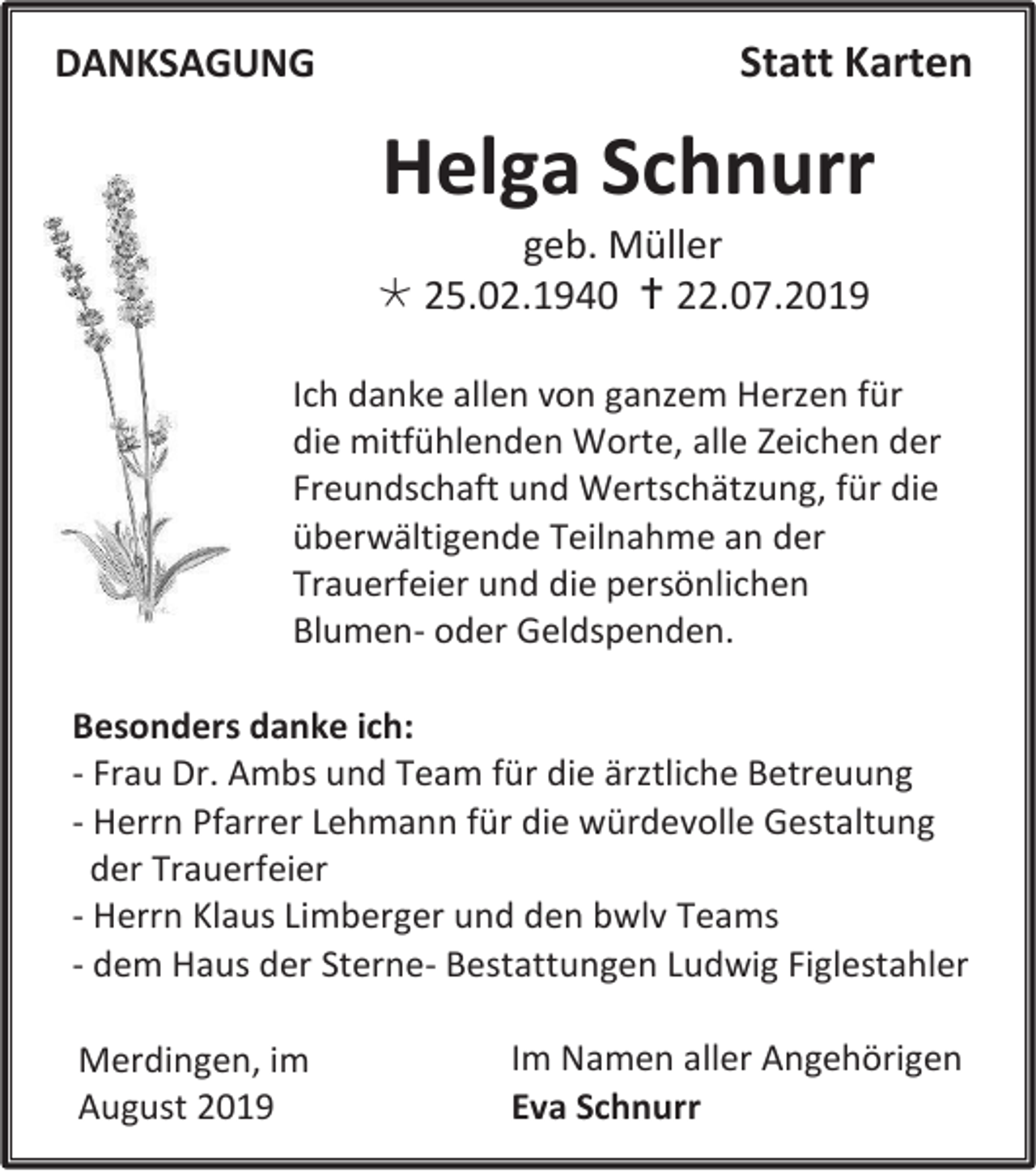 <p>DANKSAGUNG</p><p>Statt Karten</p><p>Helga Schnurr<br />geb. Müller<br /> 25.02.1940  22.07.2019<br />Ich danke allen von ganzem Herzen für<br />die mitfühlenden Worte, alle Zeichen der<br />Freundschaft und Wertschätzung, für die<br />überwältigende Teilnahme an der<br />Trauerfeier und die persönlichen<br />Blumen- oder Geldspenden.<br />Besonders danke ich:<br />- Frau Dr. Ambs und Team für die ärztliche Betreuung<br />- Herrn Pfarrer Lehmann für die würdevolle Gestaltung<br />der Trauerfeier<br />- Herrn Klaus Limberger und den bwlv Teams<br />- dem Haus der Sterne- Bestattungen Ludwig Figlestahler<br />Merdingen, im<br />August 2019</p><p>Im Namen aller Angehörigen<br />Eva Schnurr</p>