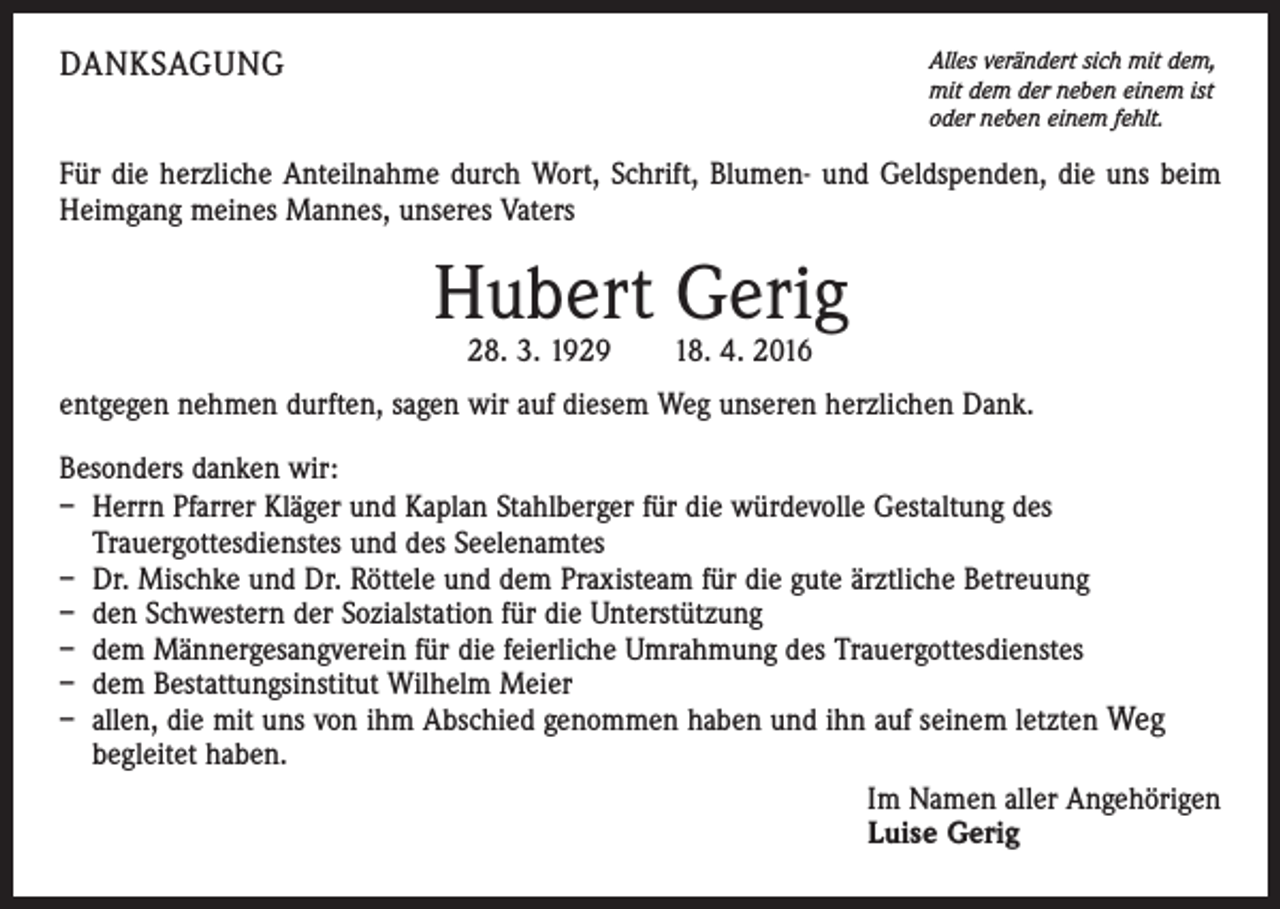 <p>DANKSAGUNG</p><p>Alles verändert sich mit dem,<br />mit dem der neben einem ist<br />oder neben einem fehlt.</p><p>Für die herzliche Anteilnahme durch Wort, Schrift, Blumen- und Geldspenden, die uns beim<br />Heimgang meines Mannes, unseres Vaters</p><p>Hubert Gerig<br />28. 3. 1929 18. 4. 2016</p><p>entgegen nehmen durften, sagen wir auf diesem Weg unseren herzlichen Dank.<br />Besonders danken wir:<br />– Herrn Pfarrer Kläger und Kaplan Stahlberger für die würdevolle Gestaltung des<br />Trauergottesdienstes und des Seelenamtes<br />– Dr. Mischke und Dr. Röttele und dem Praxisteam für die gute ärztliche Betreuung<br />– den Schwestern der Sozialstation für die Unterstützung<br />– dem Männergesangverein für die feierliche Umrahmung des Trauergottesdienstes<br />– dem Bestattungsinstitut Wilhelm Meier<br />– allen, die mit uns von ihm Abschied genommen haben und ihn auf seinem letzten Weg<br />begleitet haben.<br />Im Namen aller Angehörigen<br />Luise Gerig</p>