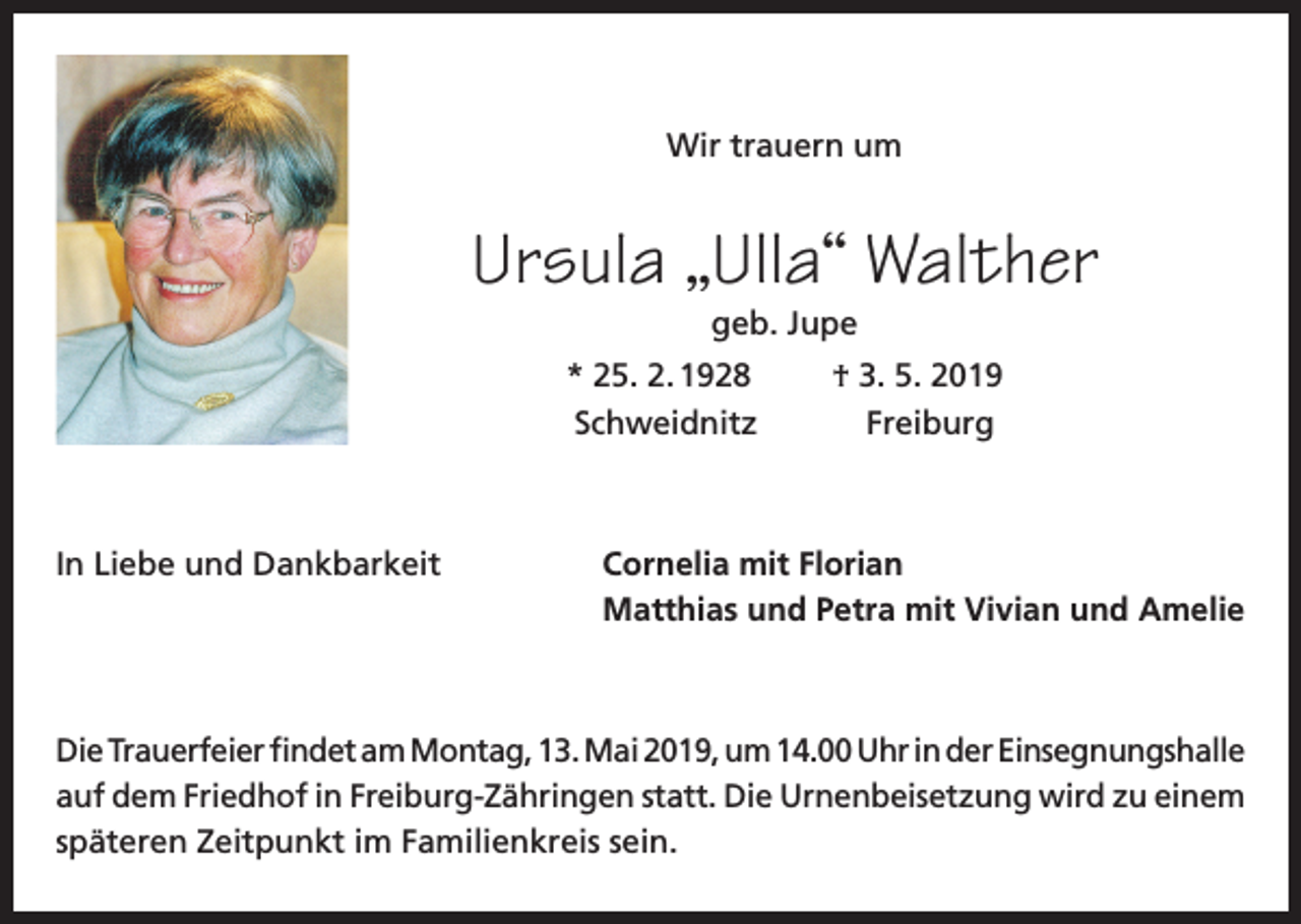 <p>Wir trauern um</p><p>Ursula „Ulla“ Walther<br />geb. Jupe</p><p>* 25. 2. 1928<br />Schweidnitz</p><p>† 3. 5. 2019<br />Freiburg</p><p>In Liebe und Dankbarkeit Cornelia mit Florian<br />Matthias und Petra mit Vivian und Amelie</p><p>Die Trauerfeier findet am Montag, 13. Mai 2019, um 14.00 Uhr in der Einsegnungshalle<br />auf dem Friedhof in Freiburg-Zähringen statt. Die Urnenbeisetzung wird zu einem<br />späteren Zeitpunkt im Familienkreis sein.</p>