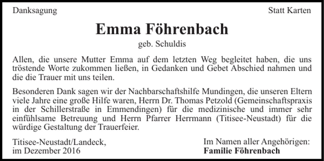 <p>Danksagung</p><p>Statt Karten</p><p>Emma Föhrenbach<br />geb. Schuldis<br />Allen, die unsere Mutter Emma auf dem letzten Weg begleitet haben, die uns<br />tröstende Worte zukommen ließen, in Gedanken und Gebet Abschied nahmen und<br />die die Trauer mit uns teilen.<br />Besonderen Dank sagen wir der Nachbarschaftshilfe Mundingen, die unseren Eltern<br />viele Jahre eine große Hilfe waren, Herrn Dr. Thomas Petzold (Gemeinschaftspraxis<br />in der Schillerstraße in Emmendingen) für die medizinische und immer sehr<br />einfühlsame Betreuung und Herrn Pfarrer Herrmann (Titisee-Neustadt) für die<br />würdige Gestaltung der Trauerfeier.<br />Titisee-Neustadt/Landeck,<br />im Dezember 2016</p><p>Im Namen aller Angehörigen:<br />Familie Föhrenbach</p>