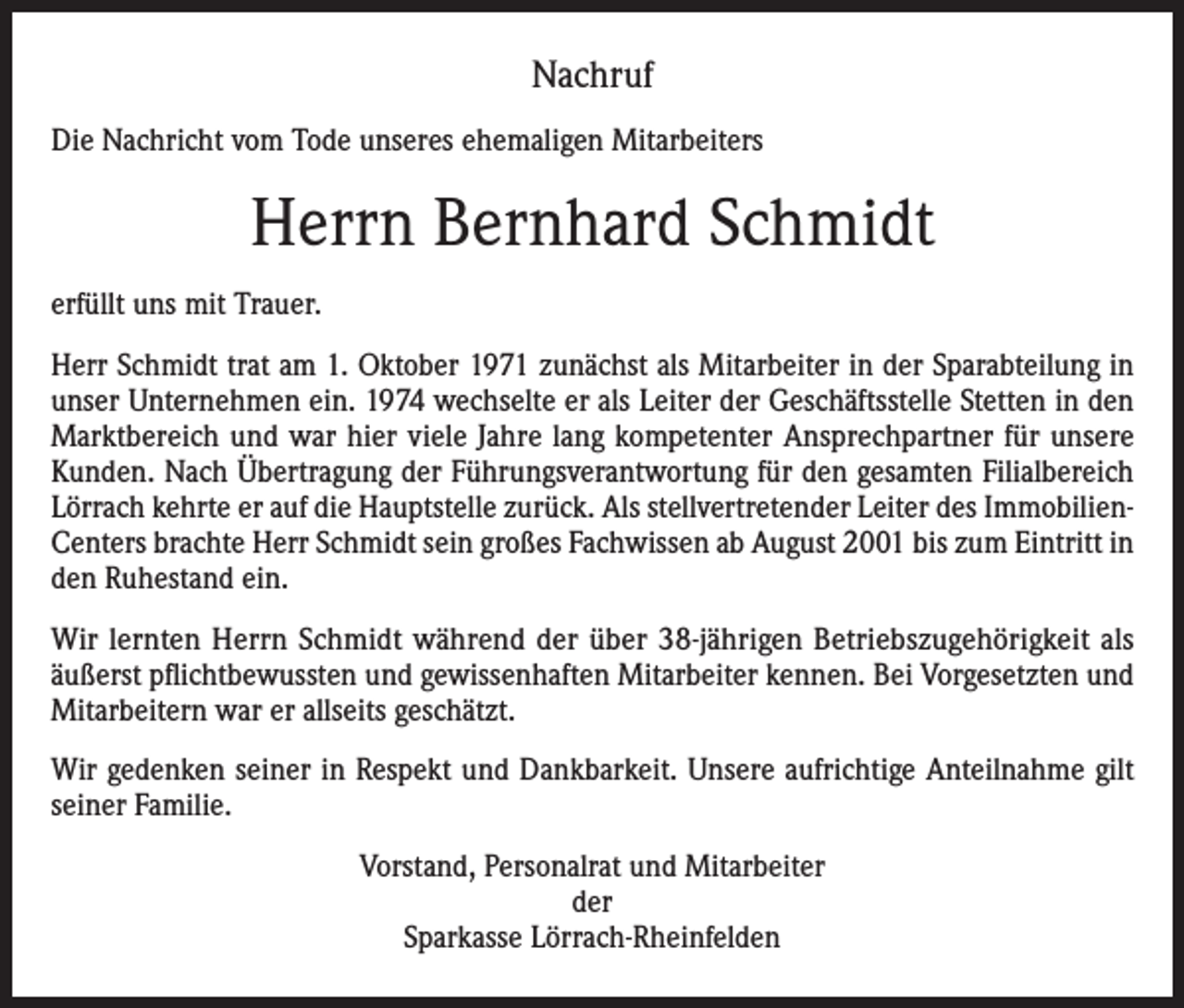 <p>Nachruf<br />Die Nachricht vom Tode unseres ehemaligen Mitarbeiters</p><p>Herrn Bernhard Schmidt<br />erfüllt uns mit Trauer.<br />Herr Schmidt trat am 1. Oktober 1971 zunächst als Mitarbeiter in der Sparabteilung in<br />unser Unternehmen ein. 1974 wechselte er als Leiter der Geschäftsstelle Stetten in den<br />Marktbereich und war hier viele Jahre lang kompetenter Ansprechpartner für unsere<br />Kunden. Nach Übertragung der Führungsverantwortung für den gesamten Filialbereich<br />Lörrach kehrte er auf die Hauptstelle zurück. Als stellvertretender Leiter des ImmobilienCenters brachte Herr Schmidt sein großes Fachwissen ab August 2001 bis zum Eintritt in<br />den Ruhestand ein.<br />Wir lernten Herrn Schmidt während der über 38-jährigen Betriebszugehörigkeit als<br />äußerst pflichtbewussten und gewissenhaften Mitarbeiter kennen. Bei Vorgesetzten und<br />Mitarbeitern war er allseits geschätzt.<br />Wir gedenken seiner in Respekt und Dankbarkeit. Unsere aufrichtige Anteilnahme gilt<br />seiner Familie.<br />Vorstand, Personalrat und Mitarbeiter<br />der<br />Sparkasse Lörrach-Rheinfelden</p>