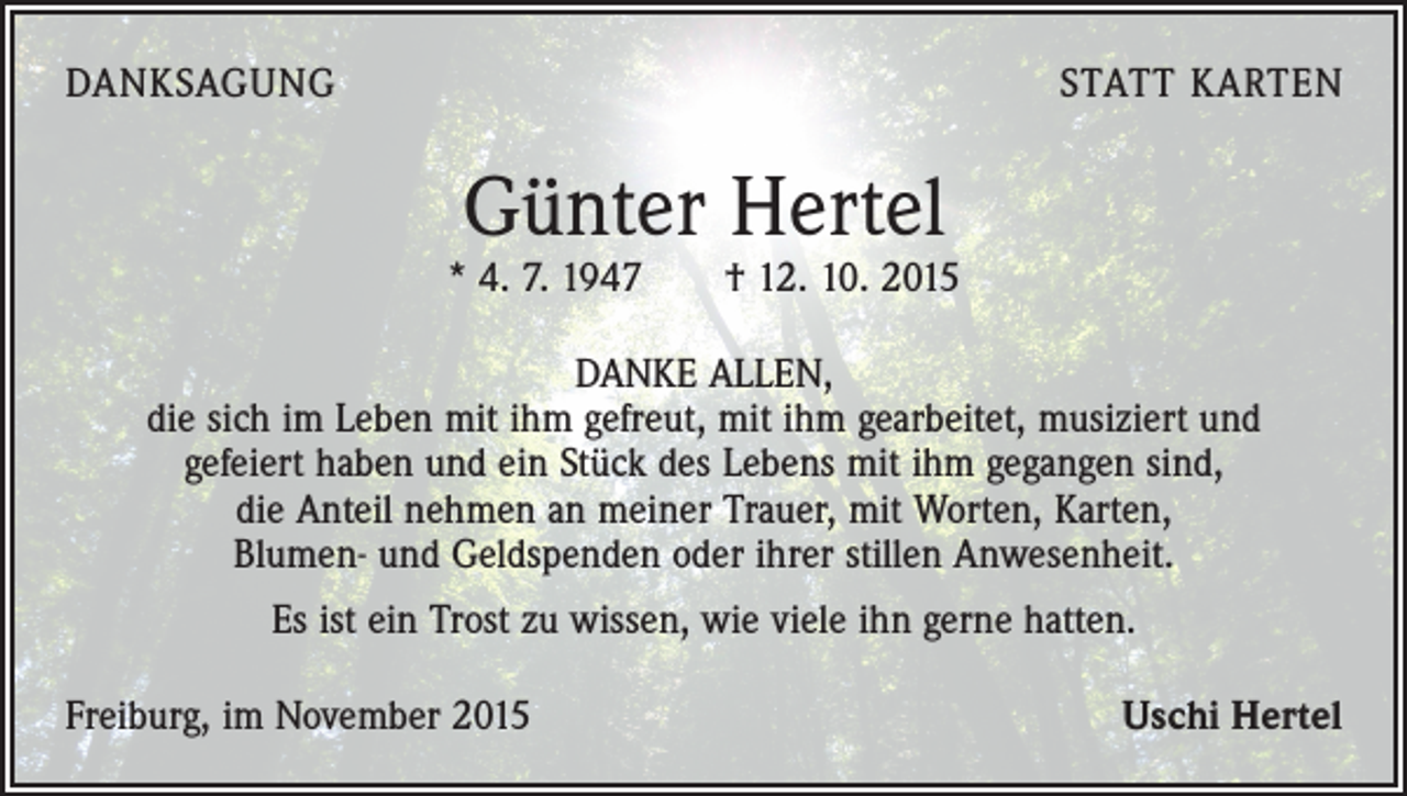 <p>DANKSAGUNG</p><p>STATT KARTEN</p><p>Günter Hertel</p><p>* 4. 7. 1947 † 12. 10. 2015<br />DANKE ALLEN,<br />die sich im Leben mit ihm gefreut, mit ihm gearbeitet, musiziert und<br />gefeiert haben und ein Stück des Lebens mit ihm gegangen sind,<br />die Anteil nehmen an meiner Trauer, mit Worten, Karten,<br />Blumen- und Geldspenden oder ihrer stillen Anwesenheit.<br />Es ist ein Trost zu wissen, wie viele ihn gerne hatten.<br />Freiburg, im November 2015</p><p>Uschi Hertel</p>