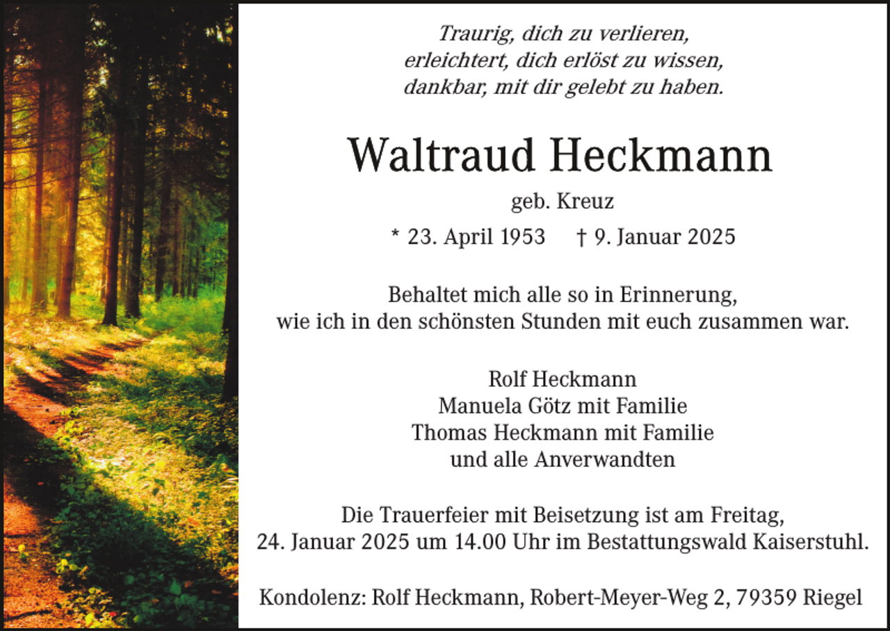 <p>Traurig, dich zu verlieren,<br />erleichtert, dich erlöst zu wissen,<br />dankbar, mit dir gelebt zu haben.</p><p>geb. Kreuz<br />* 23. April 1953</p><p>† 9. Januar 2025</p><p>Behaltet mich alle so in Erinnerung,<br />wie ich in den schönsten Stunden mit euch zusammen war.<br />Rolf Heckmann<br />Manuela Götz mit Familie<br />Thomas Heckmann mit Familie<br />und alle Anverwandten<br />Die Trauerfeier mit Beisetzung ist am Freitag,<br />24. Januar 2025 um 14.00 Uhr im Bestattungswald Kaiserstuhl.<br />Kondolenz: Rolf Heckmann, Robert-Meyer-Weg 2, 79359 Riegel</p>