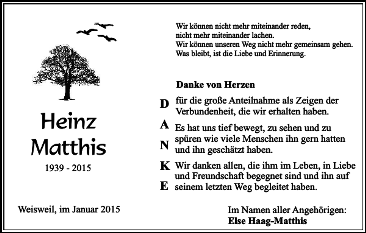 <p>Wir können nicht mehr miteinander reden,<br />nicht mehr miteinander lachen.<br />Wir können unseren Weg nicht mehr gemeinsam gehen.<br />Was bleibt, ist die Liebe und Erinnerung.</p><p>Danke von Herzen</p><p>Heinz<br />Matthis<br />1939 - 2015</p><p>D<br />A<br />N<br />K<br />E</p><p>Weisweil, im Januar 2015</p><p>für die große Anteilnahme als Zeigen der<br />Verbundenheit, die wir erhalten haben.<br />Es hat uns tief bewegt, zu sehen und zu<br />spüren wie viele Menschen ihn gern hatten<br />und ihn geschätzt haben.<br />Wir danken allen, die ihm im Leben, in Liebe<br />und Freundschaft begegnet sind und ihn auf<br />seinem letzten Weg begleitet haben.<br />Im Namen aller Angehörigen:<br />Else Haag-Matthis</p>