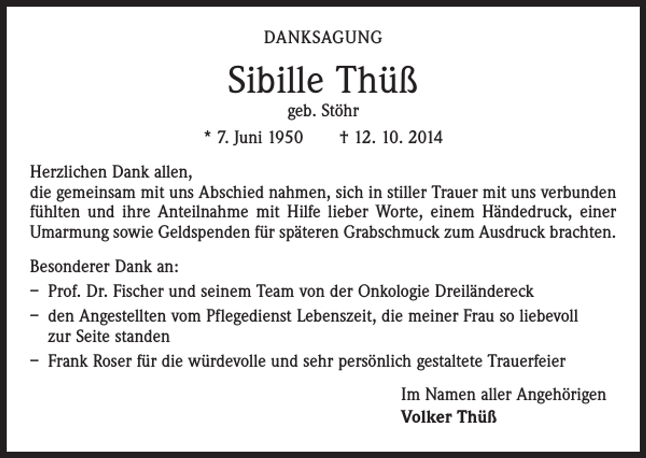 <p>DANKSAGUNG</p><p>Sibille Thüß</p><p>geb. Stöhr<br />* 7. Juni 1950 † 12. 10. 2014<br />Herzlichen Dank allen,<br />die gemeinsam mit uns Abschied nahmen, sich in stiller Trauer mit uns verbunden<br />fühlten und ihre Anteilnahme mit Hilfe lieber Worte, einem Händedruck, einer<br />­Umarmung sowie Geldspenden für späteren Grabschmuck zum Ausdruck brachten.<br />Besonderer Dank an:<br />– Prof. Dr. Fischer und seinem Team von der Onkologie Dreiländereck<br />– den Angestellten vom Pflegedienst Lebenszeit, die meiner Frau so liebevoll<br />zur Seite standen<br />– Frank Roser für die würdevolle und sehr persönlich gestaltete Trauerfeier<br />Im Namen aller Angehörigen<br />Volker Thüß</p>