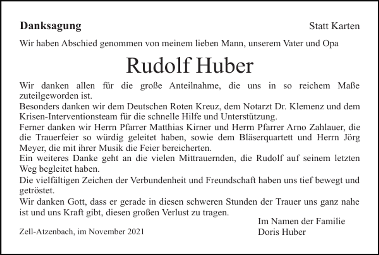 <p>Danksagung</p><p>Statt Karten</p><p>Wir haben Abschied genommen von meinem lieben Mann, unserem Vater und Opa</p><p>Rudolf Huber<br />Wir danken allen für die große Anteilnahme, die uns in so reichem Maße<br />zuteilgeworden ist.<br />Besonders danken wir dem Deutschen Roten Kreuz, dem Notarzt Dr. Klemenz und dem<br />Krisen-Interventionsteam für die schnelle Hilfe und Unterstützung.<br />Ferner danken wir Herrn Pfarrer Matthias Kirner und Herrn Pfarrer Arno Zahlauer, die<br />die Trauerfeier so würdig geleitet haben, sowie dem Bläserquartett und Herrn Jörg<br />Meyer, die mit ihrer Musik die Feier bereicherten.<br />Ein weiteres Danke geht an die vielen Mittrauernden, die Rudolf auf seinem letzten<br />Weg begleitet haben.<br />Die vielfältigen Zeichen der Verbundenheit und Freundschaft haben uns tief bewegt und<br />getröstet.<br />Wir danken Gott, dass er gerade in diesen schweren Stunden der Trauer uns ganz nahe<br />ist und uns Kraft gibt, diesen großen Verlust zu tragen.<br />Im Namen der Familie<br />Zell-Atzenbach, im November 2021<br />Doris Huber</p>