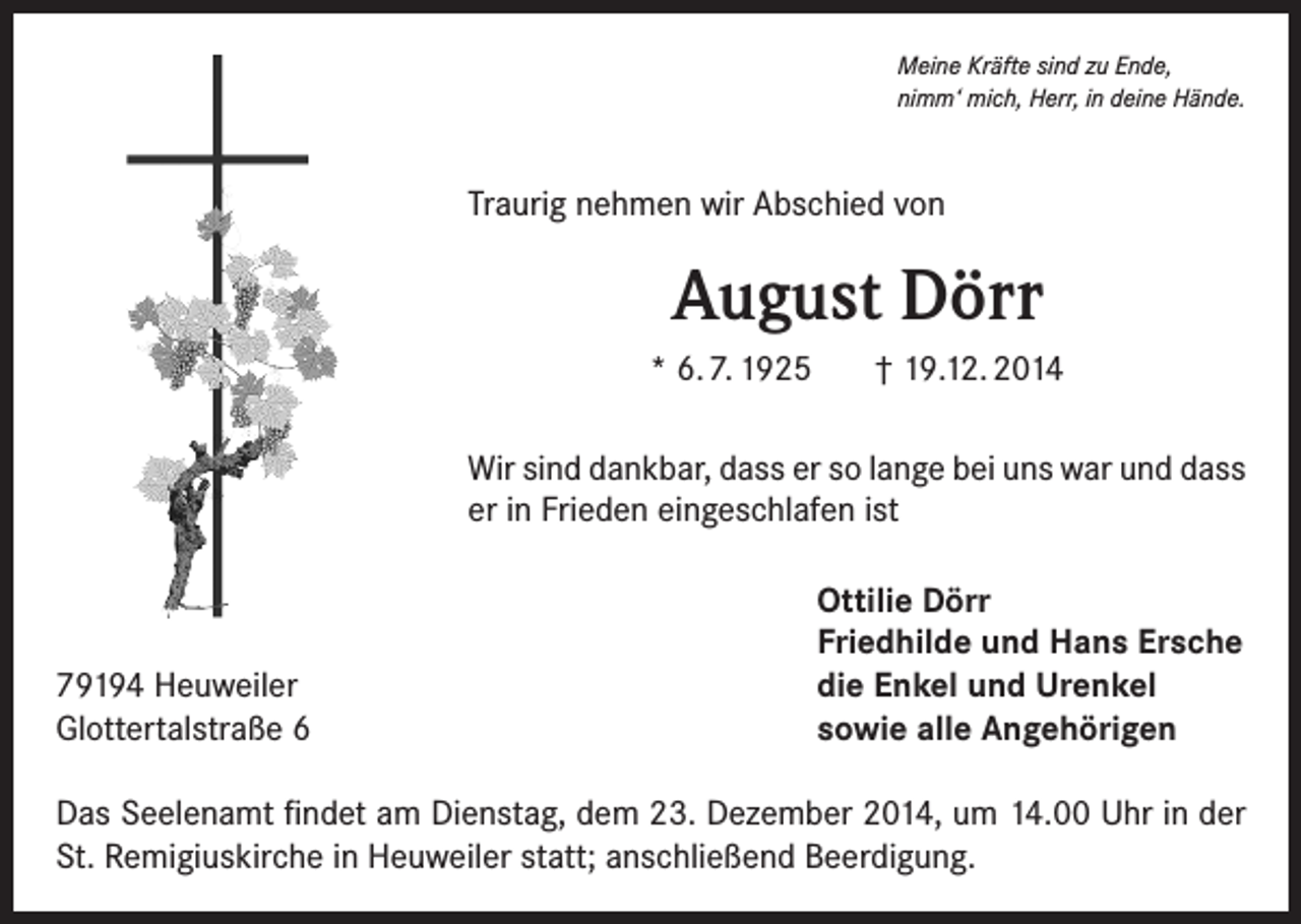 <p>Meine Kräfte sind zu Ende,<br />nimm‘ mich, Herr, in deine Hände.</p><p>Traurig nehmen wir Abschied von</p><p>August Dörr<br />* 6. 7. 1925</p><p>† 19.12. 2014</p><p>Wir sind dankbar, dass er so lange bei uns war und dass<br />er in Frieden eingeschlafen ist</p><p>79194 Heuweiler<br />Glottertalstraße 6</p><p>Ottilie Dörr<br />Friedhilde und Hans Ersche<br />die Enkel und Urenkel<br />sowie alle Angehörigen</p><p>Das Seelenamt findet am Dienstag, dem 23. Dezember 2014, um 14.00 Uhr in der<br />St. Remigiuskirche in Heuweiler statt; anschließend Beerdigung.</p>