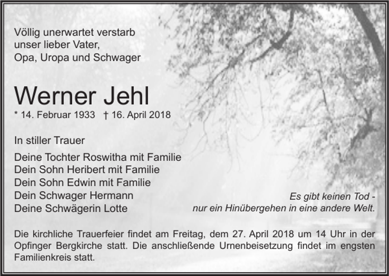 <p>V ölli g uunerwartet<br />Völlig<br />n er w art et vverstarb<br />er st ar b<br />uunser<br />n s er lilieber<br />e b er Vater,<br />V at er,<br />OOpa,<br />p a, Ur<br />o p a uund<br />n d SSchwager<br />c h w a g er<br />Uropa</p><p>WWerner<br />er n er J Jehl<br />e hl</p><p>* 14.<br />1 4. Februar<br />F e br u ar 1933<br />1 9 †† 16.<br />1 6. April<br />A pril</p><p>IInn stiller<br />still er Trauer<br />Tr a u er<br />DDeine<br />ei n e TTochter<br />o c ht er RRoswitha<br />o s wit h a mit<br />mit FFamilie<br />a mili e<br />DDein<br />ei n SSohn<br />o h n HHeribert<br />eri b ert mit<br />mit FFamilie<br />a mili e<br />DDein<br />ei n SSohn<br />o h n EEdwin<br />d wi n mit<br />mit FFamilie<br />a mili e<br />DDein<br />ei n SSchwager<br />c h w a g er HHermann<br />er m a n n<br />DDeine<br />ei n e SSchwägerin<br />c h w ä g eri n LLotte<br />ott e</p><p>E s gigibt<br />bt kkeinen<br />ei n e n TTod<br />o d -Es<br />n ur ei<br />n Hinübergehen<br />Hi n ü b er g e h e n i in<br />n ei<br />n e aandere<br />n d er e Welt.<br />W elt.<br />nur<br />ein<br />eine</p><p>Di e kir<br />Die<br />kirchliche<br />c hli c h e TrTrauerfeier<br />a u erf ei er fifindet<br />n d et aam<br />m FrFreitag,<br />eit a g, ddem<br />e m 227.<br />7. AApril<br />pril 22018<br />0 1 8 uum<br />m 11 UUhr<br />hr i nin dder<br />er<br />OOpfinger<br />pfi n g er BBergkirche<br />er g kir c h e ststatt.<br />att. DiDie<br />e aanschließende<br />n s c hli e ß e n d e Ur<br />n e n b ei s et z u n g fifindet<br />n d et i im<br />m eengsten<br />n g st e n<br />Urnenbeisetzung<br />FFamilienkreis<br />a mili e n kr ei s ststatt.<br />att.</p>