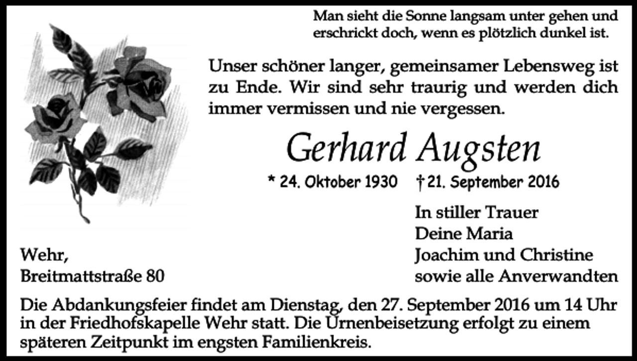 <p>Man sieht die Sonne langsam unter gehen und<br />erschrickt doch, wenn es plötzlich dunkel ist.</p><p>Unser schöner langer, gemeinsamer Lebensweg ist<br />zu Ende. Wir sind sehr traurig und werden dich<br />immer vermissen und nie vergessen.</p><p>Gerhard Augsten</p><p>* 24. Oktober 1930</p><p>Wehr,<br />Breitmattstraße 80</p><p>21. September 2016</p><p>In stiller Trauer<br />Deine Maria<br />Joachim und Christine<br />sowie alle Anverwandten</p><p>Die Abdankungsfeier findet am Dienstag, den 27. September 2016 um 14 Uhr<br />in der Friedhofskapelle Wehr statt. Die Urnenbeisetzung erfolgt zu einem<br />späteren Zeitpunkt im engsten Familienkreis.</p>