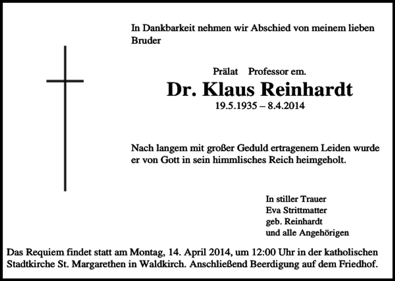 <p>In Dankbarkeit nehmen wir Abschied von meinem lieben<br />Bruder<br />Prälat</p><p>Professor em.</p><p>Dr. Klaus Reinhardt<br />19.5.1935 – 8.4.2014</p><p>Nach langem mit großer Geduld ertragenem Leiden wurde<br />er von Gott in sein himmlisches Reich heimgeholt.</p><p>In stiller Trauer<br />Eva Strittmatter<br />geb. Reinhardt<br />und alle Angehörigen</p><p>Das Requiem findet statt am Montag, 14. April 2014, um 12:00 Uhr in der katholischen<br />Stadtkirche St. Margarethen in Waldkirch. Anschließend Beerdigung auf dem Friedhof.</p>