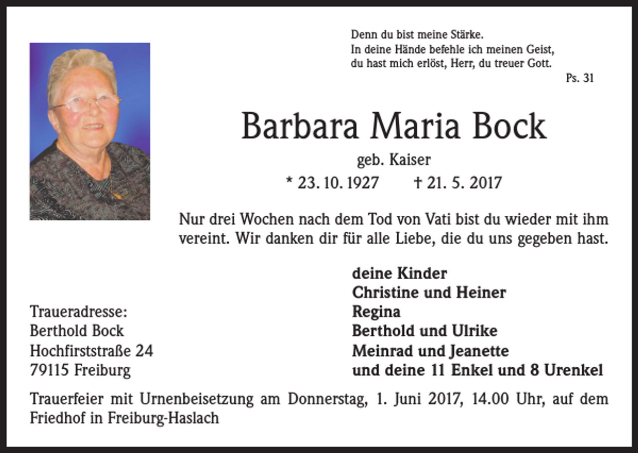 <p>Denn du bist meine Stärke.<br />In deine Hände befehle ich meinen Geist,<br />du hast mich erlöst, Herr, du treuer Gott.</p><p>Ps. 31</p><p>Barbara Maria Bock<br />geb. Kaiser<br />* 23. 10. 1927 † 21. 5. 2017<br />Nur drei Wochen nach dem Tod von Vati bist du wieder mit ihm<br />vereint. Wir danken dir für alle Liebe, die du uns gegeben hast.</p><p>Traueradresse:<br />Berthold Bock<br />Hochfirststraße 24<br />79115 Freiburg</p><p>deine Kinder<br />Christine und Heiner<br />Regina<br />Berthold und Ulrike<br />Meinrad und Jeanette<br />und deine 11 Enkel und 8 Urenkel</p><p>Trauerfeier mit Urnenbeisetzung am Donnerstag, 1. Juni 2017, 14.00 Uhr, auf dem<br />Friedhof in Freiburg-Haslach</p>