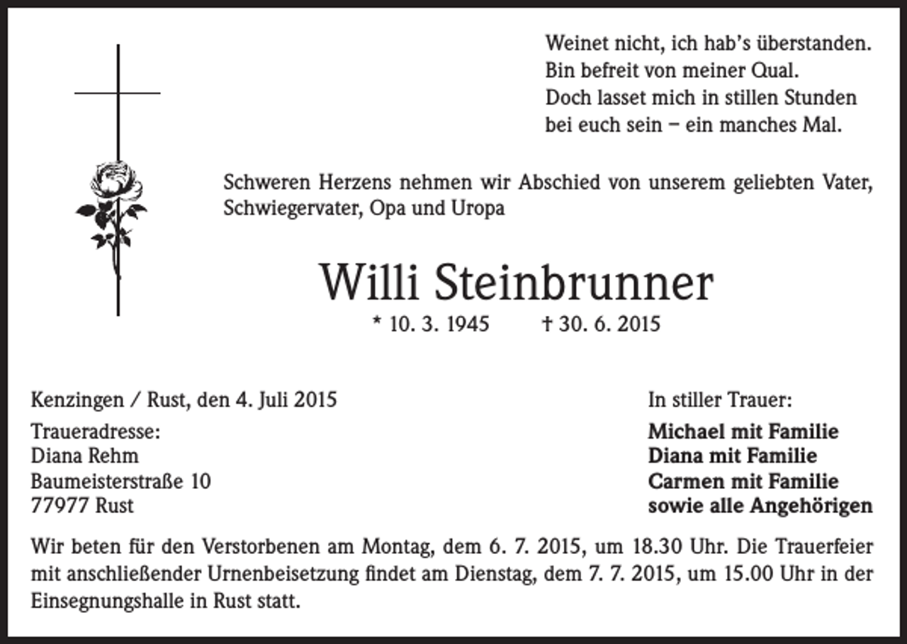 <p>Weinet nicht, ich hab’s überstanden.<br />Bin befreit von meiner Qual.<br />Doch lasset mich in stillen Stunden<br />bei euch sein – ein manches Mal.<br />Schweren Herzens nehmen wir Abschied von unserem geliebten Vater,<br />Schwiegervater, Opa und Uropa</p><p>Willi Steinbrunner<br />* 10. 3. 1945</p><p>Kenzingen / Rust, den 4. Juli 2015<br />Traueradresse:<br />Diana Rehm<br />Baumeisterstraße 10<br />77977 Rust</p><p>† 30. 6. 2015</p><p>In stiller Trauer:<br />Michael mit Familie<br />Diana mit Familie<br />Carmen mit Familie<br />sowie alle Angehörigen</p><p>Wir beten für den Verstorbenen am Montag, dem 6. 7. 2015, um 18.30 Uhr. Die Trauerfeier<br />mit anschließender Urnenbeisetzung findet am Dienstag, dem 7. 7. 2015, um 15.00 Uhr in der<br />Einsegnungshalle in Rust statt.</p>