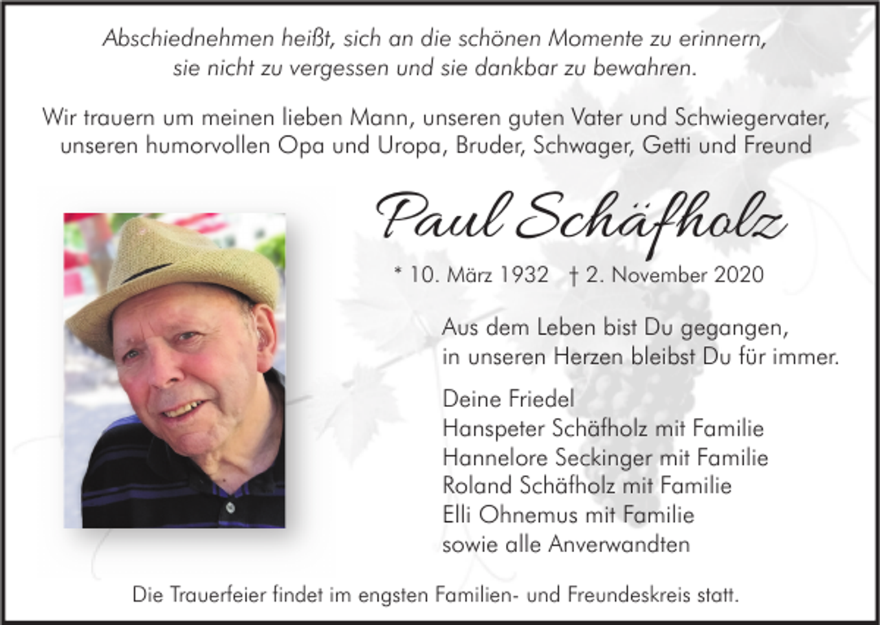 <p>Abschiednehmen heißt, sich an die schönen Momente zu erinnern,<br />sie nicht zu vergessen und sie dankbar zu bewahren.<br />Wir trauern um meinen lieben Mann, unseren guten Vater und Schwiegervater,<br />unseren humorvollen Opa und Uropa, Bruder, Schwager, Getti und Freund</p><p>Paul Schäfholz<br />* 10. März 1932 † 2. November 2020</p><p>Aus dem Leben bist Du gegangen,<br />in unseren Herzen bleibst Du für immer.<br />Deine Friedel<br />Hanspeter Schäfholz mit Familie<br />Hannelore Seckinger mit Familie<br />Roland Schäfholz mit Familie<br />Elli Ohnemus mit Familie<br />sowie alle Anverwandten<br />Die Trauerfeier findet im engsten Familien- und Freundeskreis statt.</p>