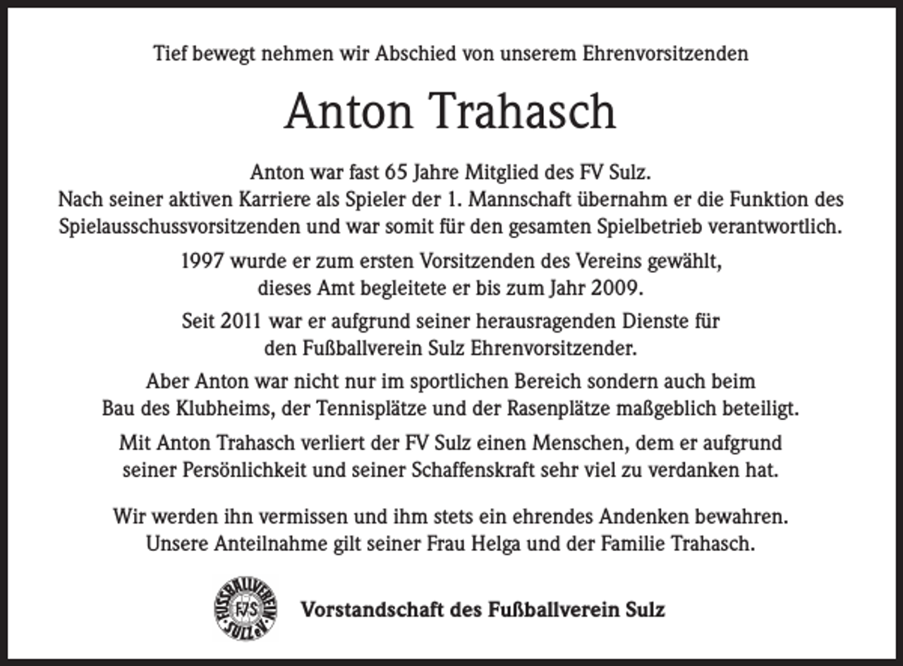 <p>Tief bewegt nehmen wir Abschied von unserem Ehrenvorsitzenden</p><p>Anton Trahasch<br />Anton war fast 65 Jahre Mitglied des FV Sulz.<br />Nach seiner aktiven Karriere als Spieler der 1. Mannschaft übernahm er die Funktion des<br />Spielausschussvorsitzenden und war somit für den gesamten Spielbetrieb verantwortlich.<br />1997 wurde er zum ersten Vorsitzenden des Vereins gewählt,<br />dieses Amt begleitete er bis zum Jahr 2009.<br />Seit 2011 war er aufgrund seiner herausragenden Dienste für<br />den Fußballverein Sulz Ehrenvorsitzender.<br />Aber Anton war nicht nur im sportlichen Bereich sondern auch beim<br />Bau des Klubheims, der Tennisplätze und der Rasenplätze maßgeblich beteiligt.<br />Mit Anton Trahasch verliert der FV Sulz einen Menschen, dem er aufgrund<br />seiner Persönlichkeit und seiner Schaffenskraft sehr viel zu verdanken hat.<br />Wir werden ihn vermissen und ihm stets ein ehrendes Andenken bewahren.<br />Unsere Anteilnahme gilt seiner Frau Helga und der Familie Trahasch.<br />Vorstandschaft des Fußballverein Sulz</p>