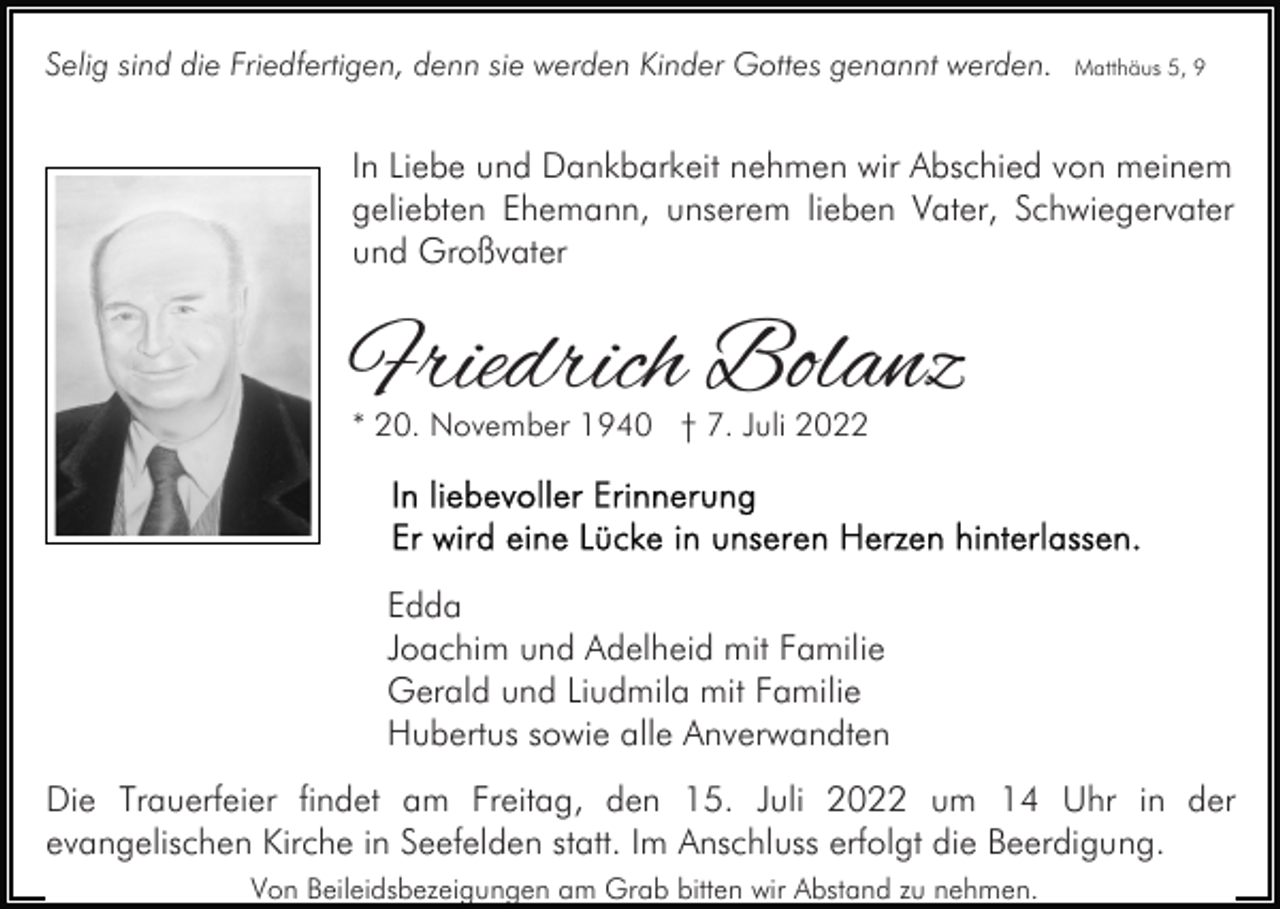 <p>Selig sind die Friedfertigen, denn sie werden Kinder Gottes genannt werden.</p><p>Matthäus 5, 9</p><p>In Liebe und Dankbarkeit nehmen wir Abschied von meinem<br />geliebten Ehemann, unserem lieben Vater, Schwiegervater<br />und Großvater</p><p>Friedrich Bolanz<br />* 20. November 1940 † 7. Juli 2022</p><p>Edda<br />Joachim und Adelheid mit Familie<br />Gerald und Liudmila mit Familie<br />Hubertus sowie alle Anverwandten<br />Die Trauerfeier findet am Freitag, den 15. Juli 2022 um 14 Uhr in der<br />evangelischen Kirche in Seefelden statt. Im Anschluss erfolgt die Beerdigung.<br />Von Beileidsbezeigungen am Grab bitten wir Abstand zu nehmen.</p>