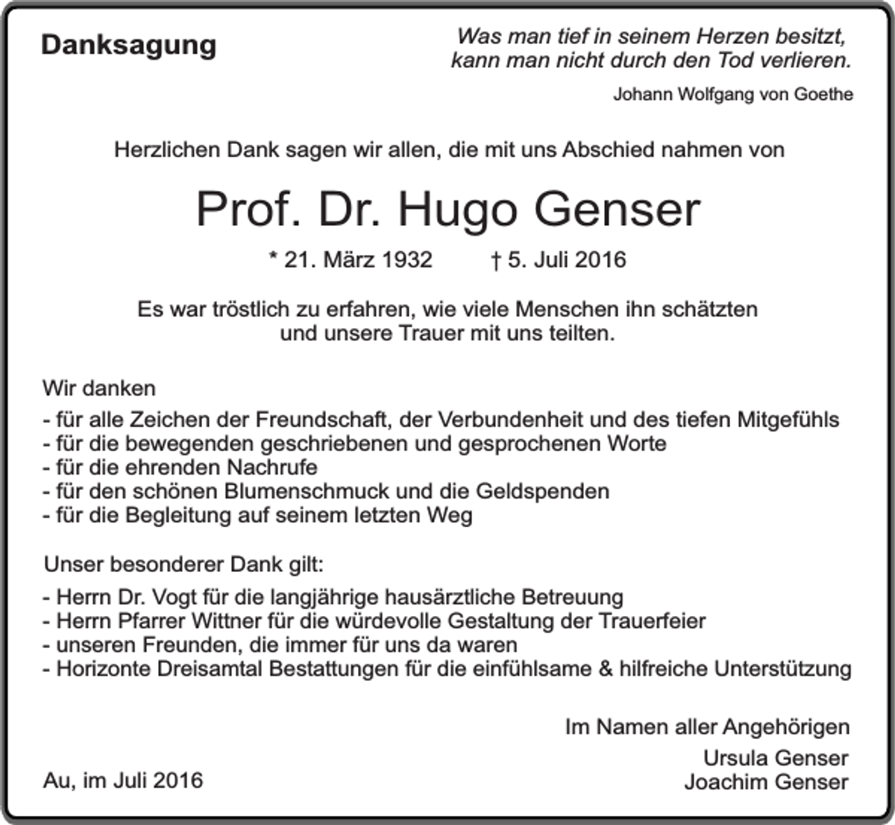 <p>Was man tief in seinem Herzen besitzt,<br />kann man nicht durch den Tod verlieren.</p><p>Danksagung</p><p>Johann Wolfgang von Goethe</p><p>Herzlichen Dank sagen wir allen, die mit uns Abschied nahmen von</p><p>Prof. Dr. Hugo Genser<br />* 21. März 1932</p><p>† 5. Juli 2016</p><p>Es war tröstlich zu erfahren, wie viele Menschen ihn schätzten<br />und unsere Trauer mit uns teilten.<br />Wir danken<br />- für alle Zeichen der Freundschaft, der Verbundenheit und des tiefen Mitgefühls<br />- für die bewegenden geschriebenen und gesprochenen Worte<br />- für die ehrenden Nachrufe<br />- für den schönen Blumenschmuck und die Geldspenden<br />- für die Begleitung auf seinem letzten Weg<br />Unser besonderer Dank gilt:<br />- Herrn Dr. Vogt für die langjährige hausärztliche Betreuung<br />- Herrn Pfarrer Wittner für die würdevolle Gestaltung der Trauerfeier<br />- unseren Freunden, die immer für uns da waren<br />- Horizonte Dreisamtal Bestattungen für die einfühlsame &amp; hilfreiche Unterstützung</p><p>Au, im Juli 2016</p><p>Im Namen aller Angehörigen<br />Ursula Genser<br />Joachim Genser</p>