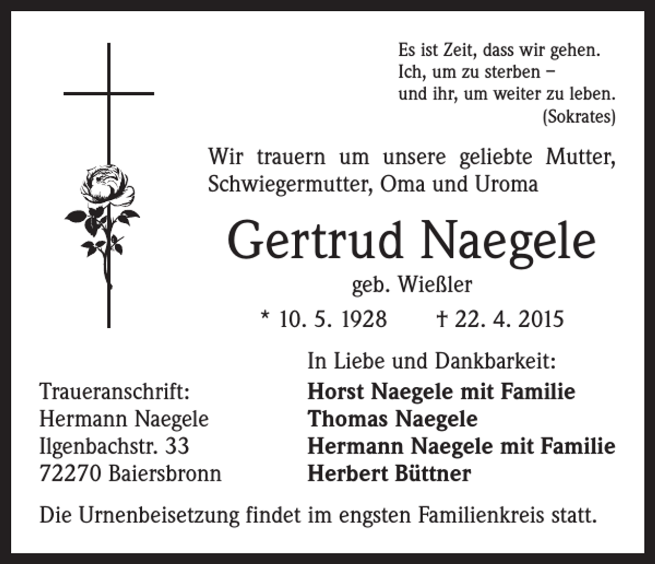 <p>Es ist Zeit, dass wir gehen.<br />Ich, um zu sterben –<br />und ihr, um weiter zu leben.</p><p>(Sokrates)</p><p>Wir trauern um unsere geliebte Mutter,<br />Schwiegermutter, Oma und Uroma</p><p>Gertrud Naegele<br />geb. Wießler<br />* 10. 5. 1928 † 22. 4. 2015</p><p>Traueranschrift:<br />Hermann Naegele<br />Ilgenbachstr. 33<br />72270 Baiersbronn</p><p>In Liebe und Dankbarkeit:<br />Horst Naegele mit Familie<br />Thomas Naegele<br />Hermann Naegele mit Familie<br />Herbert Büttner</p><p>Die Urnenbeisetzung findet im engsten Familienkreis statt.</p>