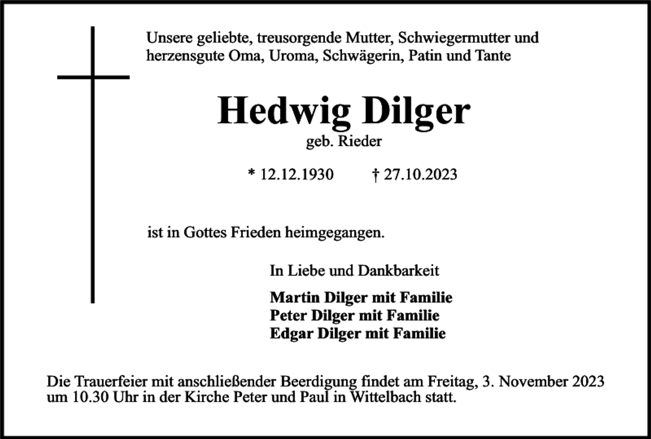 <p>Unsere geliebte, treusorgende Mutter, Schwiegermutter und<br />herzensgute Oma, Uroma, Schwägerin, Patin und Tante</p><p>Hedwig Dilger<br />geb. Rieder</p><p>* 12.12.1930</p><p>† 27.10.2023</p><p>ist in Gottes Frieden heimgegangen.<br />In Liebe und Dankbarkeit<br />Martin Dilger mit Familie<br />Peter Dilger mit Familie<br />Edgar Dilger mit Familie<br />Die Trauerfeier mit anschließender Beerdigung findet am Freitag, 3. November 2023<br />um 10.30 Uhr in der Kirche Peter und Paul in Wittelbach statt.</p>