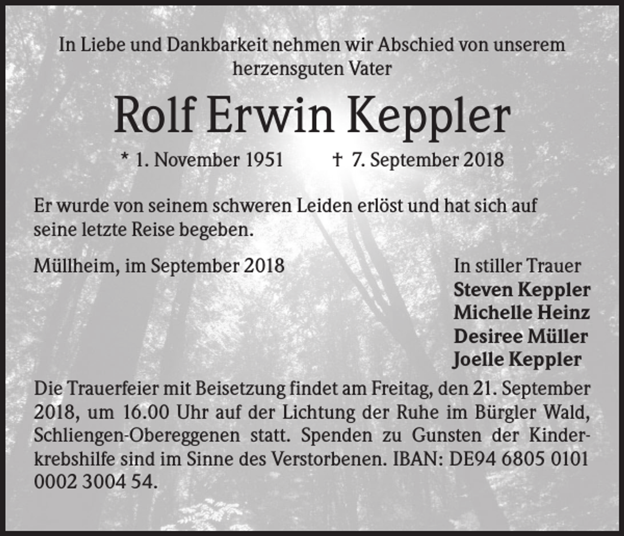 <p>In Liebe und Dankbarkeit nehmen wir Abschied von unserem<br />herzensguten Vater</p><p>Rolf Erwin Keppler<br />* 1. November 1951</p><p>† 7. September 2018</p><p>Er wurde von seinem schweren Leiden erlöst und hat sich auf<br />seine letzte Reise begeben.<br />Müllheim, im September 2018</p><p>In stiller Trauer<br />Steven Keppler<br />Michelle Heinz<br />Desiree Müller<br />Joelle Keppler<br />Die Trauerfeier mit Beisetzung findet am Freitag, den 21. September<br />2018, um 16.00 Uhr auf der Lichtung der Ruhe im Bürgler Wald,<br />Schliengen-Obereggenen statt. Spenden zu Gunsten der Kinderkrebshilfe sind im Sinne des Verstorbenen. IBAN: DE94 6805 0101<br />0002 3004 54.</p>