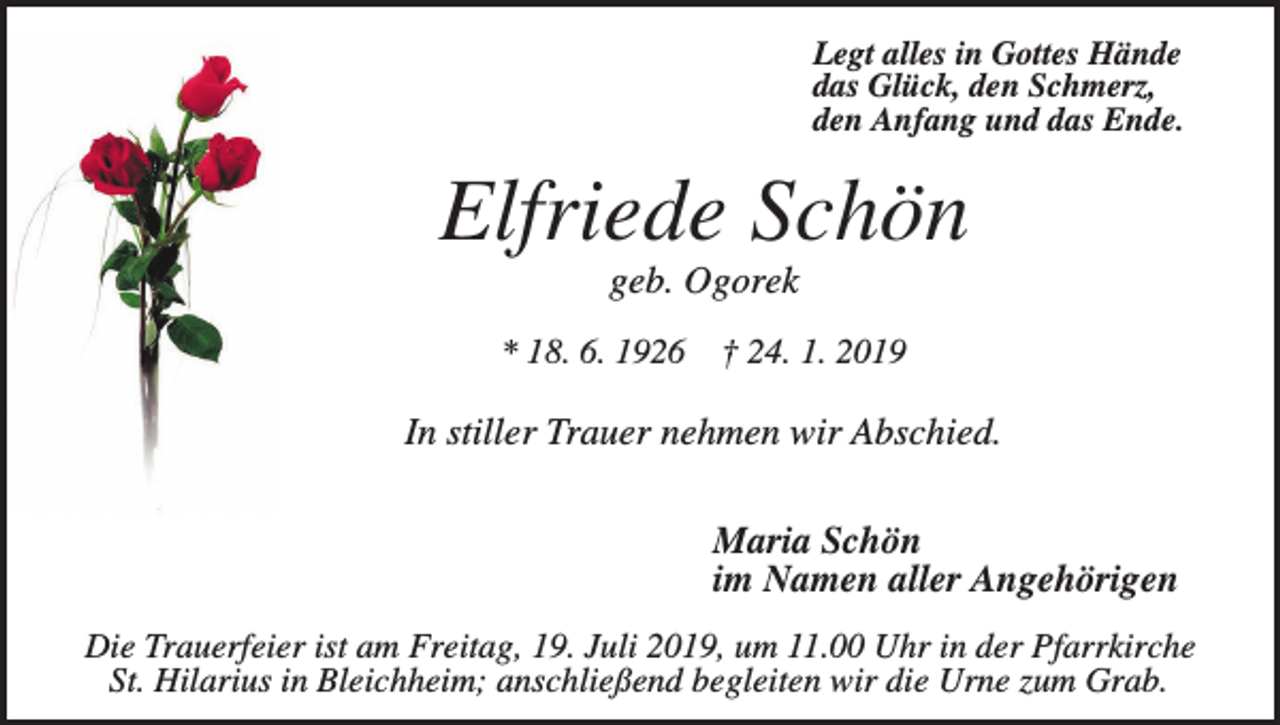 <p>Legt alles in Gottes Hände<br />das Glück, den Schmerz,<br />den Anfang und das Ende.</p><p>Elfriede Schön<br />geb. Ogorek<br />* 18. 6. 1926</p><p>† 24. 1. 2019</p><p>In stiller Trauer nehmen wir Abschied.</p><p>Maria Schön<br />im Namen aller Angehörigen<br />Die Trauerfeier ist am Freitag, 19. Juli 2019, um 11.00 Uhr in der Pfarrkirche<br />St. Hilarius in Bleichheim; anschließend begleiten wir die Urne zum Grab.</p>