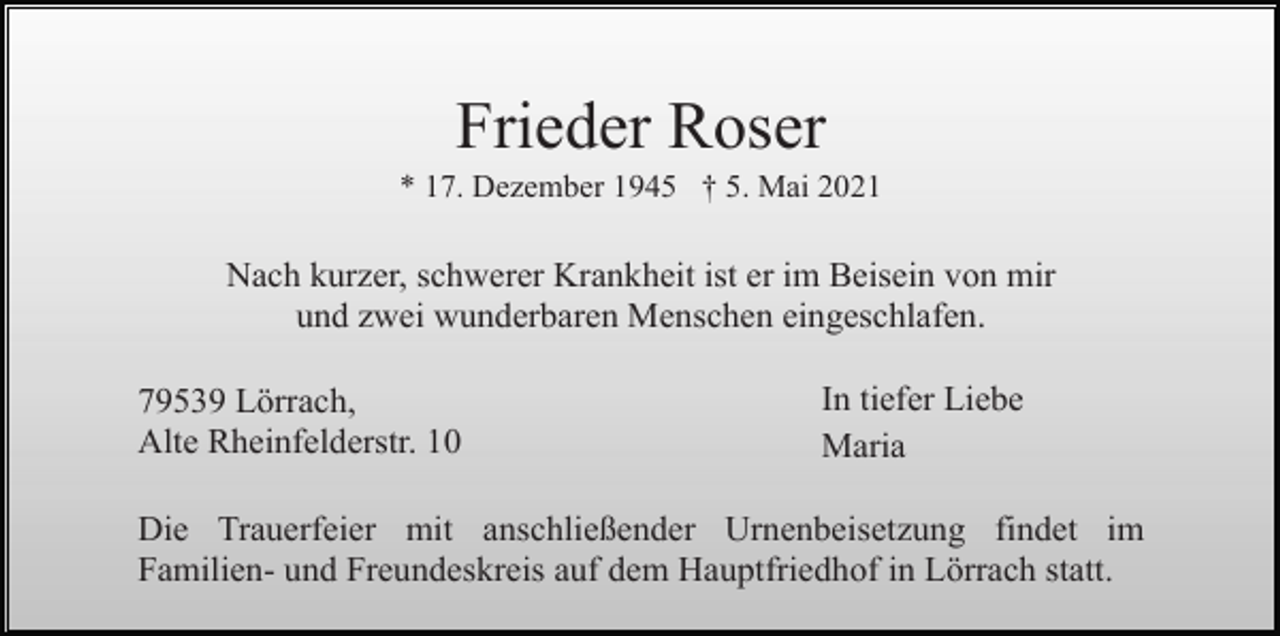 <p>Frieder Roser<br />* 17. Dezember 1945 † 5. Mai 2021</p><p>Nach kurzer, schwerer Krankheit ist er im Beisein von mir<br />und zwei wunderbaren Menschen eingeschlafen.<br />79539 Lörrach,<br />Alte Rheinfelderstr. 10</p><p>In tiefer Liebe<br />Maria</p><p>Die Trauerfeier mit anschließender Urnenbeisetzung findet im<br />Familien- und Freundeskreis auf dem Hauptfriedhof in Lörrach statt.</p>