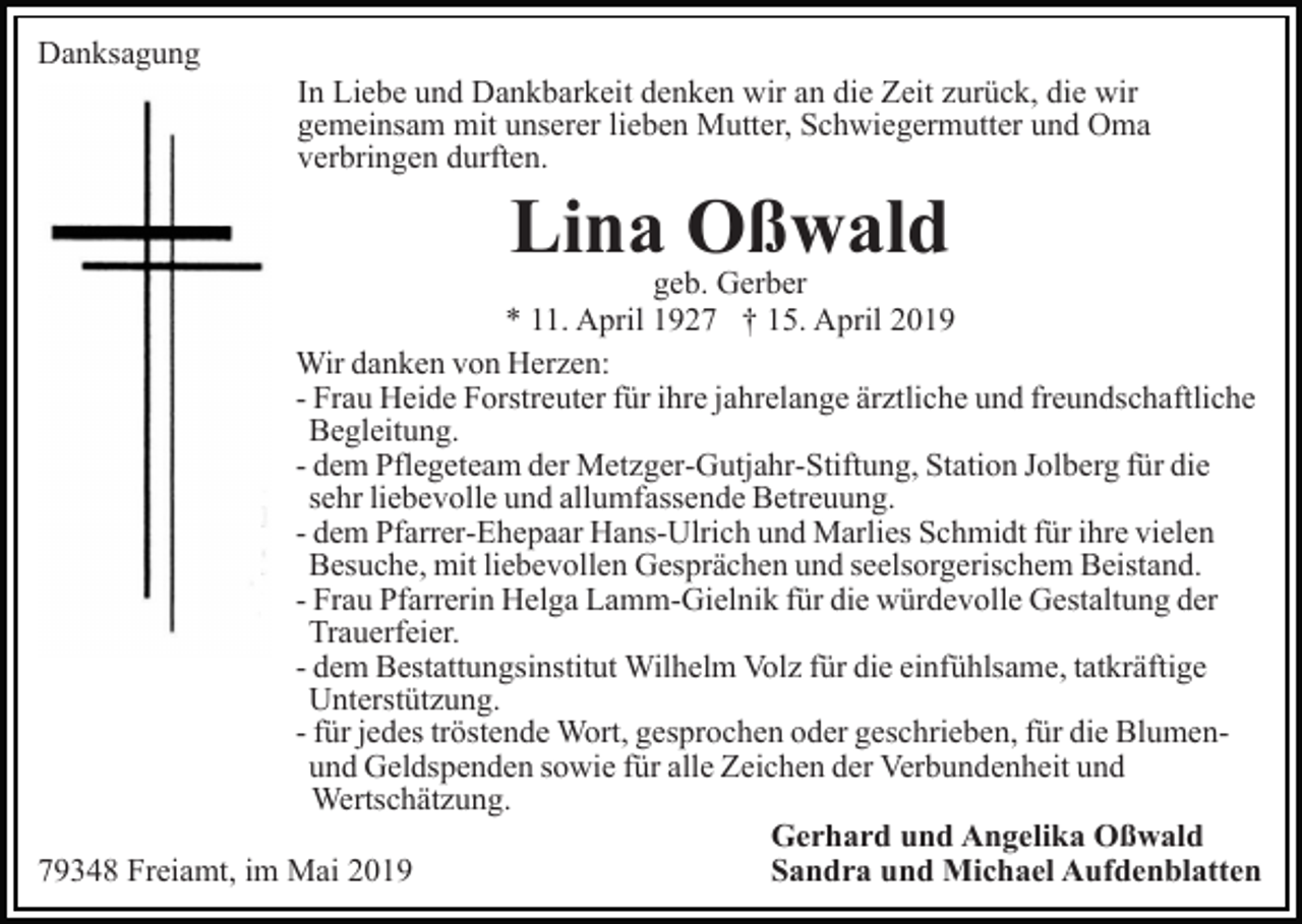 <p>Danksagung<br />In Liebe und Dankbarkeit denken wir an die Zeit zurück, die wir<br />gemeinsam mit unserer lieben Mutter, Schwiegermutter und Oma<br />verbringen durften.</p><p>Lina Oßwald</p><p>geb. Gerber<br />* 11. April 1927 † 15. April 2019<br />Wir danken von Herzen:<br />- Frau Heide Forstreuter für ihre jahrelange ärztliche und freundschaftliche<br />Begleitung.<br />- dem Pflegeteam der Metzger-Gutjahr-Stiftung, Station Jolberg für die<br />sehr liebevolle und allumfassende Betreuung.<br />- dem Pfarrer-Ehepaar Hans-Ulrich und Marlies Schmidt für ihre vielen<br />Besuche, mit liebevollen Gesprächen und seelsorgerischem Beistand.<br />- Frau Pfarrerin Helga Lamm-Gielnik für die würdevolle Gestaltung der<br />Trauerfeier.<br />- dem Bestattungsinstitut Wilhelm Volz für die einfühlsame, tatkräftige<br />Unterstützung.<br />- für jedes tröstende Wort, gesprochen oder geschrieben, für die Blumenund Geldspenden sowie für alle Zeichen der Verbundenheit und<br />Wertschätzung.<br />Gerhard und Angelika Oßwald<br />Sandra und Michael Aufdenblatten<br />79348 Freiamt, im Mai 2019</p>