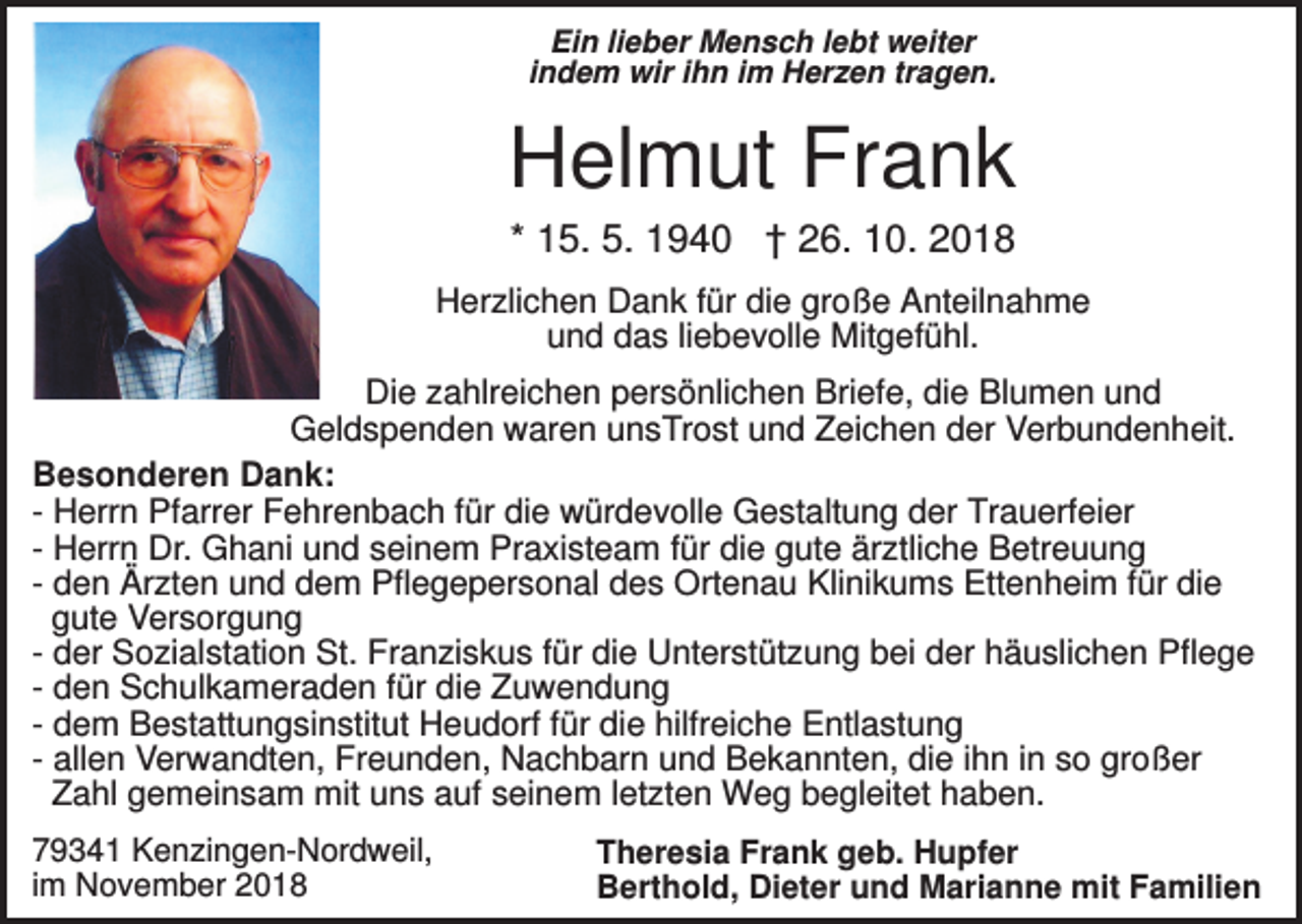 <p>Ein lieber Mensch lebt weiter<br />indem wir ihn im Herzen tragen.</p><p>Helmut Frank<br />* 15. 5. 1940 † 26. 10. 2018<br />Herzlichen Dank für die große Anteilnahme<br />und das liebevolle Mitgefühl.<br />Die zahlreichen persönlichen Briefe, die Blumen und<br />Geldspenden waren unsTrost und Zeichen der Verbundenheit.<br />Besonderen Dank:<br />- Herrn Pfarrer Fehrenbach für die würdevolle Gestaltung der Trauerfeier<br />- Herrn Dr. Ghani und seinem Praxisteam für die gute ärztliche Betreuung<br />- den Ärzten und dem Pflegepersonal des Ortenau Klinikums Ettenheim für die<br />gute Versorgung<br />- der Sozialstation St. Franziskus für die Unterstützung bei der häuslichen Pflege<br />- den Schulkameraden für die Zuwendung<br />- dem Bestattungsinstitut Heudorf für die hilfreiche Entlastung<br />- allen Verwandten, Freunden, Nachbarn und Bekannten, die ihn in so großer<br />Zahl gemeinsam mit uns auf seinem letzten Weg begleitet haben.<br />79341 Kenzingen-Nordweil,<br />im November 2018</p><p>Theresia Frank geb. Hupfer<br />Berthold, Dieter und Marianne mit Familien</p>