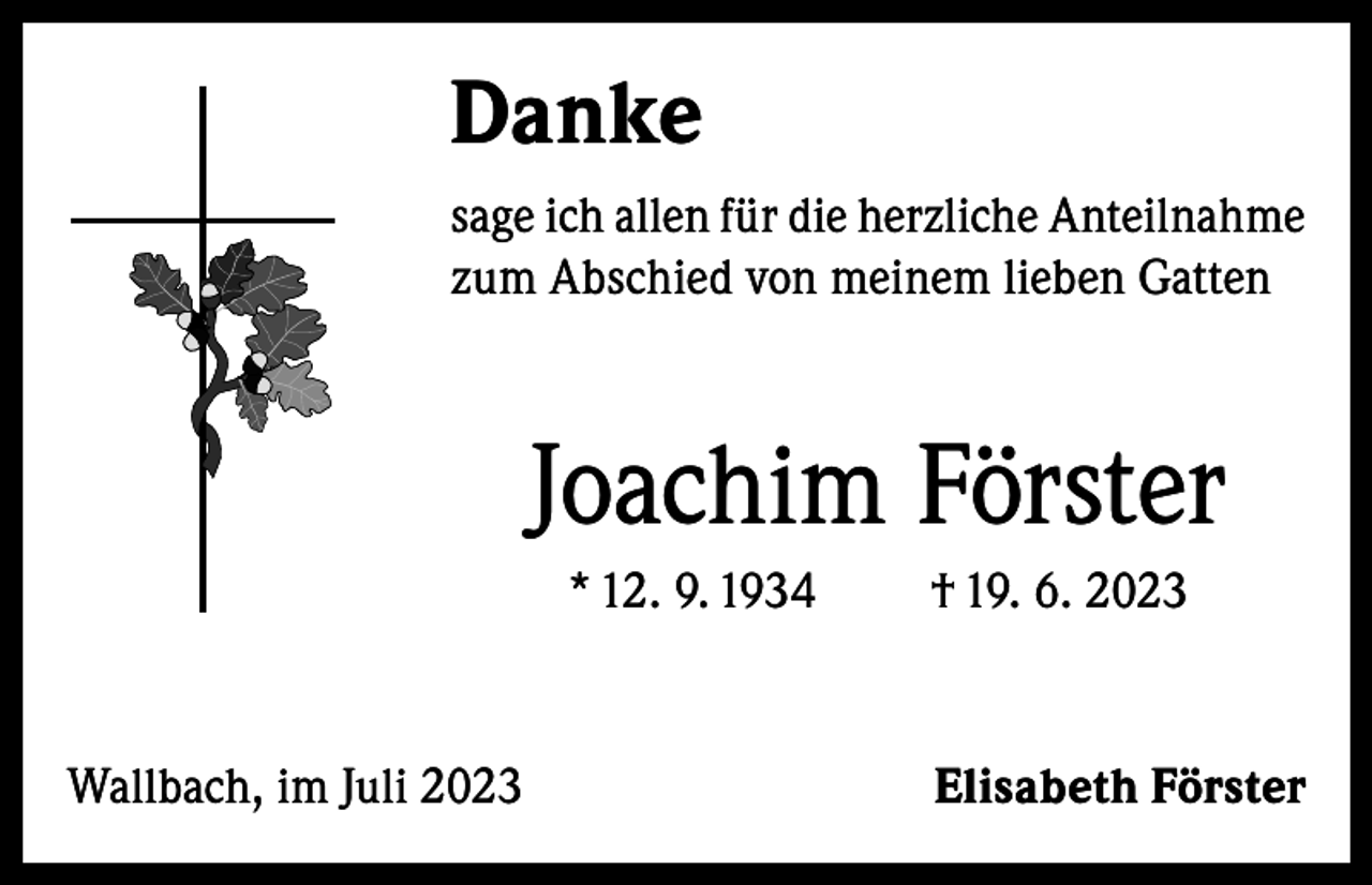<p>Danke<br />sage ich allen für die herzliche Anteilnahme<br />zum Abschied von meinem lieben Gatten</p><p>Joachim Förster<br />* 12. 9. 1934</p><p>Wallbach, im Juli 2023</p><p>† 19. 6. 2023</p><p>Elisabeth Förster</p>