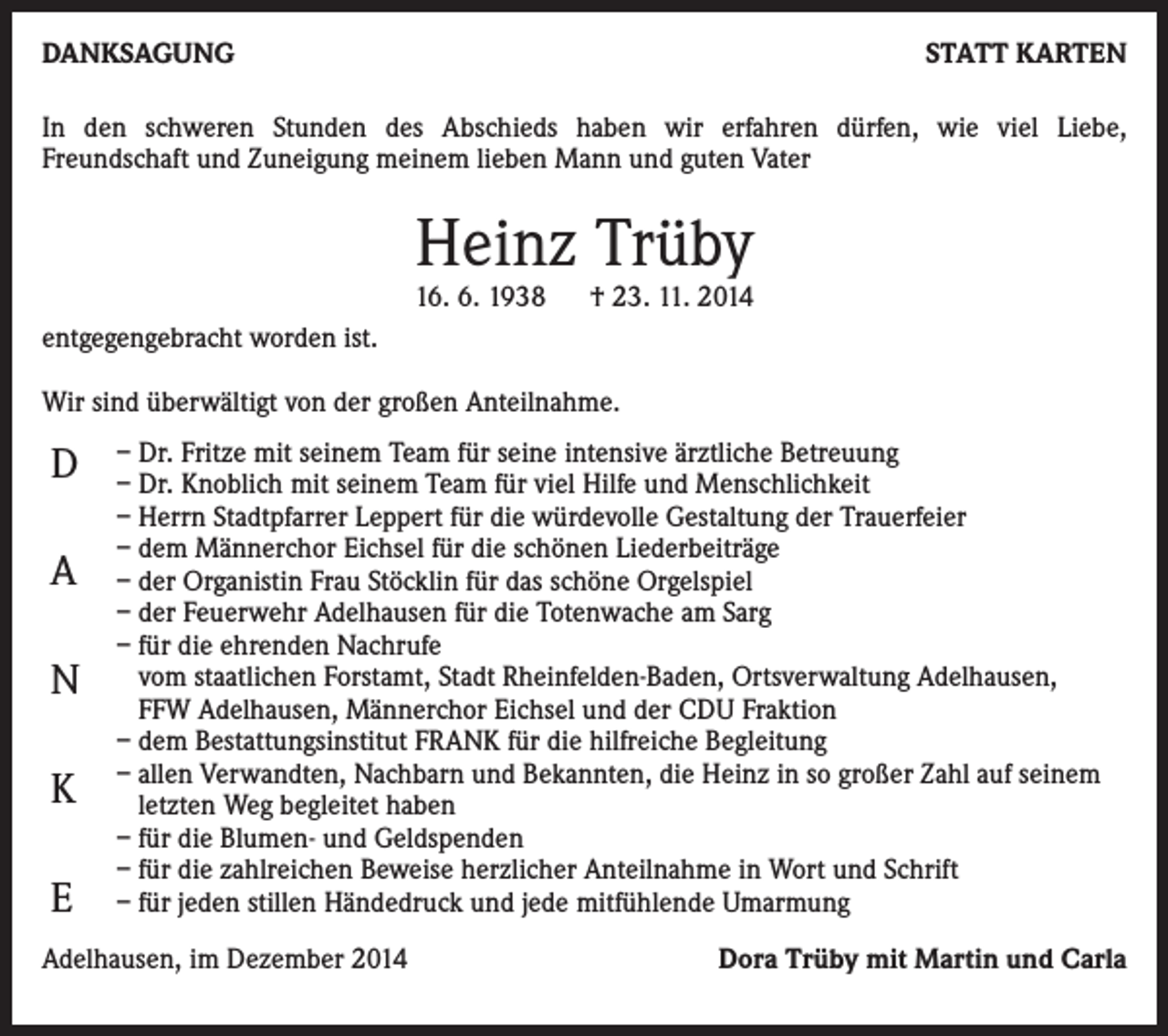 <p>DANKSAGUNG</p><p>STATT KARTEN</p><p>In den schweren Stunden des Abschieds haben wir erfahren dürfen, wie viel Liebe,<br />Freundschaft und Zuneigung meinem lieben Mann und guten Vater</p><p>Heinz Trüby</p><p>16. 6. 1938 † 23. 11. 2014<br />entgegengebracht worden ist.<br />Wir sind überwältigt von der großen Anteilnahme.</p><p>D<br />A<br />N<br />K<br />E</p><p>– Dr. Fritze mit seinem Team für seine intensive ärztliche Betreuung<br />– Dr. Knoblich mit seinem Team für viel Hilfe und Menschlichkeit<br />– Herrn Stadtpfarrer Leppert für die würdevolle Gestaltung der Trauerfeier<br />– dem Männerchor Eichsel für die schönen Liederbeiträge<br />– der Organistin Frau Stöcklin für das schöne Orgelspiel<br />– der Feuerwehr Adelhausen für die Totenwache am Sarg<br />– für die ehrenden Nachrufe<br />vom staatlichen Forstamt, Stadt Rheinfelden-Baden, Ortsverwaltung Adelhausen,<br />FFW Adelhausen, Männerchor Eichsel und der CDU Fraktion<br />– dem Bestattungsinstitut FRANK für die hilfreiche Begleitung<br />– allen Verwandten, Nachbarn und Bekannten, die Heinz in so großer Zahl auf seinem<br />letzten Weg begleitet haben<br />– für die Blumen- und Geldspenden<br />– für die zahlreichen Beweise herzlicher Anteilnahme in Wort und Schrift<br />– für jeden stillen Händedruck und jede mitfühlende Umarmung</p><p>Adelhausen, im Dezember 2014</p><p>Dora Trüby mit Martin und Carla</p>