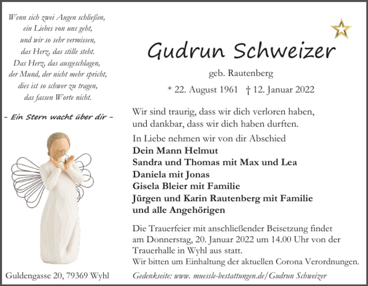 <p>Wenn sich zwei Augen schließen,<br />ein Liebes von uns geht,<br />und wir so sehr vermissen,<br />das Herz, das stille steht.<br />Das Herz, das ausgeschlagen,<br />der Mund, der nicht mehr spricht,<br />dies ist so schwer zu tragen,<br />das fassen Worte nicht.<br />- Ein Stern wacht über dir -</p><p>Guldengasse 20, 79369 Wyhl</p><p>Gudrun Schweizer<br />geb. Rautenberg<br />* 22. August 1961 † 12. Januar 2022<br />Wir sind traurig, dass wir dich verloren haben,<br />und dankbar, dass wir dich haben durften.<br />In Liebe nehmen wir von dir Abschied<br />Dein Mann Helmut<br />Sandra und Thomas mit Max und Lea<br />Daniela mit Jonas<br />Gisela Bleier mit Familie<br />Jürgen und Karin Rautenberg mit Familie<br />und alle Angehörigen<br />Die Trauerfeier mit anschließender Beisetzung findet<br />am Donnerstag, 20. Januar 2022 um 14.00 Uhr von der<br />Trauerhalle in Wyhl aus statt.<br />Wir bitten um Einhaltung der aktuellen Corona Verordnungen.<br />Gedenkseite: www. muessle-bestattungen.de/Gudrun Schweizer</p>