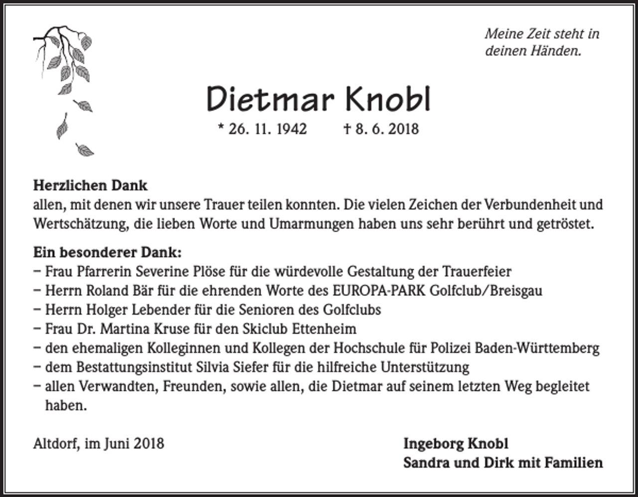 <p>Meine Zeit steht in<br />deinen Händen.</p><p>Dietmar Knobl<br />* 26. 11. 1942</p><p>† 8. 6. 2018</p><p>Herzlichen Dank<br />allen, mit denen wir unsere Trauer teilen konnten. Die vielen Zeichen der Verbundenheit und<br />Wertschätzung, die lieben Worte und Umarmungen haben uns sehr berührt und getröstet.<br />Ein besonderer Dank:<br />– Frau Pfarrerin Severine Plöse für die würdevolle Gestaltung der Trauerfeier<br />– Herrn Roland Bär für die ehrenden Worte des EUROPA-PARK Golfclub/Breisgau<br />– Herrn Holger Lebender für die Senioren des Golfclubs<br />– Frau Dr. Martina Kruse für den Skiclub Ettenheim<br />– den ehemaligen Kolleginnen und Kollegen der Hochschule für Polizei Baden-Württemberg<br />– dem Bestattungsinstitut Silvia Siefer für die hilfreiche Unterstützung<br />– allen Verwandten, Freunden, sowie allen, die Dietmar auf seinem letzten Weg begleitet<br />haben.<br />Altdorf, im Juni 2018</p><p>Ingeborg Knobl<br />Sandra und Dirk mit Familien</p>