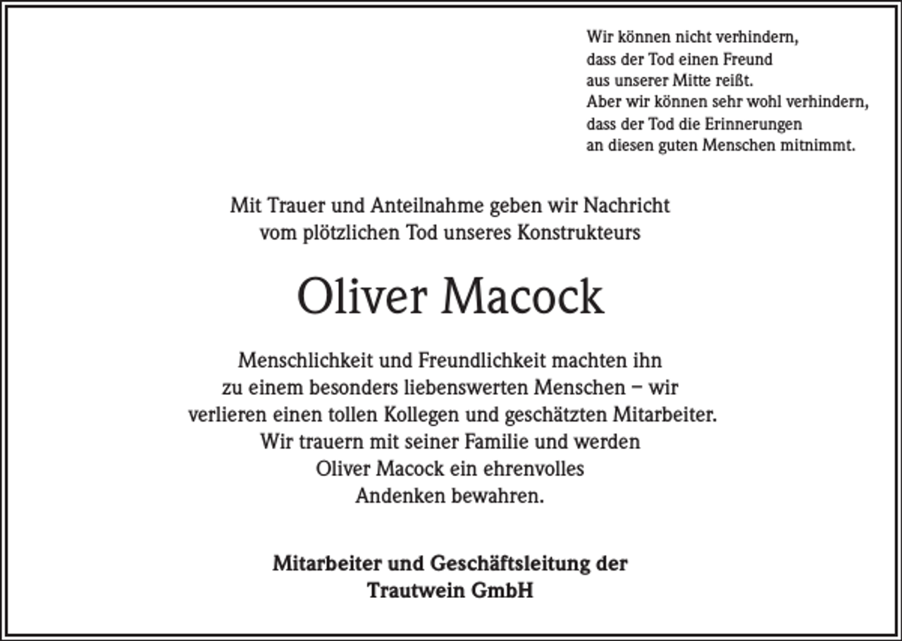 <p>Wir können nicht verhindern,<br />dass der Tod einen Freund<br />aus unserer Mitte reißt.<br />Aber wir können sehr wohl verhindern,<br />dass der Tod die Erinnerungen<br />an diesen guten Menschen mitnimmt.</p><p>Mit Trauer und Anteilnahme geben wir Nachricht<br />vom plötzlichen Tod unseres Konstrukteurs</p><p>Oliver Macock<br />Menschlichkeit und Freundlichkeit machten ihn<br />zu einem besonders liebenswerten Menschen – wir<br />verlieren einen tollen Kollegen und geschätzten Mitarbeiter.<br />Wir trauern mit seiner Familie und werden<br />Oliver Macock ein ehrenvolles<br />Andenken bewahren.<br />Mitarbeiter und Geschäftsleitung der<br />Trautwein GmbH</p>