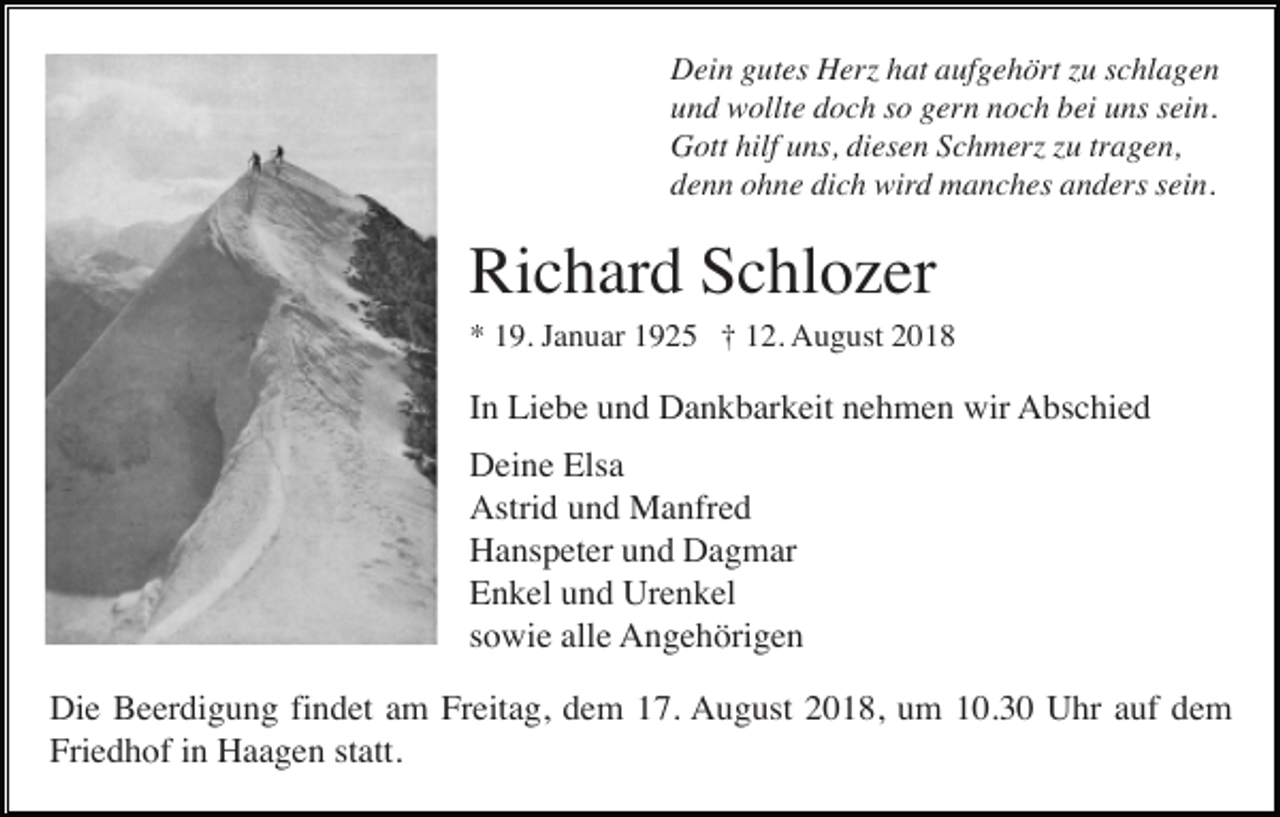 <p>Dein gutes Herz hat aufgehört zu schlagen<br />und wollte doch so gern noch bei uns sein.<br />Gott hilf uns, diesen Schmerz zu tragen,<br />denn ohne dich wird manches anders sein.</p><p>Richard Schlozer<br />* 19. Januar 1925 † 12. August 2018</p><p>In Liebe und Dankbarkeit nehmen wir Abschied<br />Deine Elsa<br />Astrid und Manfred<br />Hanspeter und Dagmar<br />Enkel und Urenkel<br />sowie alle Angehörigen<br />Die Beerdigung findet am Freitag, dem 17. August 2018, um 10.30 Uhr auf dem<br />Friedhof in Haagen statt.</p>