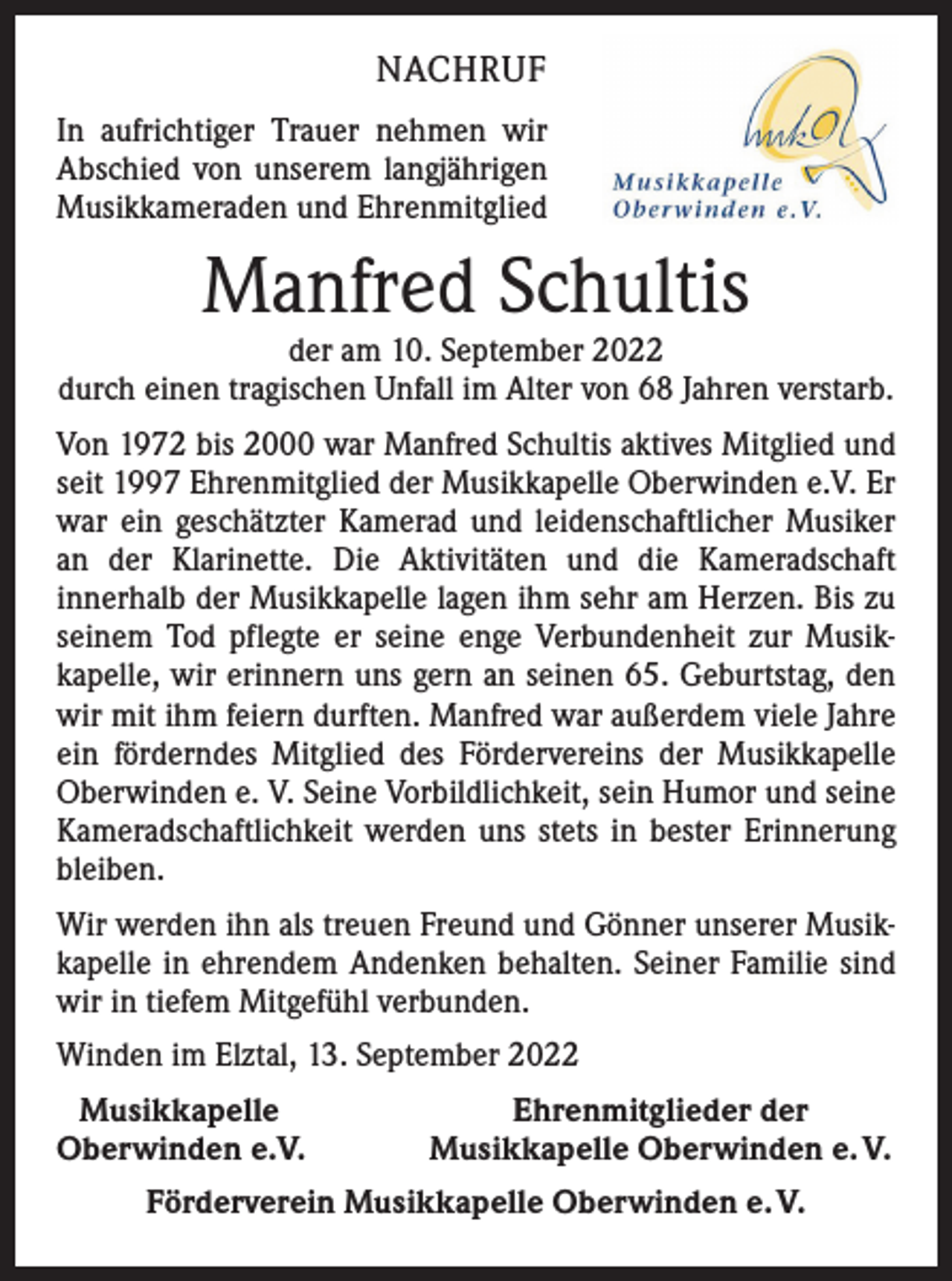 <p>NACHRUF<br />In aufrichtiger Trauer nehmen wir<br />Abschied von unserem langjährigen<br />Musikkameraden und Ehrenmitglied</p><p>Manfred Schultis</p><p>der am 10. September 2022<br />durch einen tragischen Unfall im Alter von 68 Jahren verstarb.<br />Von 1972 bis 2000 war Manfred Schultis aktives Mitglied und<br />seit 1997 Ehrenmitglied der Musikkapelle Oberwinden e.V. Er<br />war ein geschätzter Kamerad und leidenschaftlicher Musiker<br />an der Klarinette. Die Aktivitäten und die Kameradschaft<br />­innerhalb der Musikkapelle lagen ihm sehr am Herzen. Bis zu<br />seinem Tod pflegte er seine enge Verbundenheit zur Musik­<br />kapelle, wir erinnern uns gern an seinen 65. Geburtstag, den<br />wir mit ihm feiern durften. Manfred war außerdem viele Jahre<br />ein förderndes Mitglied des Fördervereins der Musikkapelle<br />Oberwinden e. V. Seine Vorbildlichkeit, sein Humor und seine<br />Kameradschaftlichkeit werden uns stets in bester Erinnerung<br />bleiben.<br />Wir werden ihn als treuen Freund und Gönner unserer Musik­<br />kapelle in ehrendem Andenken behalten. Seiner Familie sind<br />wir in tiefem Mitgefühl verbunden.<br />Winden im Elztal, 13. September 2022<br />Musikkapelle<br />Oberwinden e.V.</p><p>Ehrenmitglieder der<br />Musikkapelle Oberwinden e. V.</p><p>Förderverein Musikkapelle Oberwinden e. V.</p>