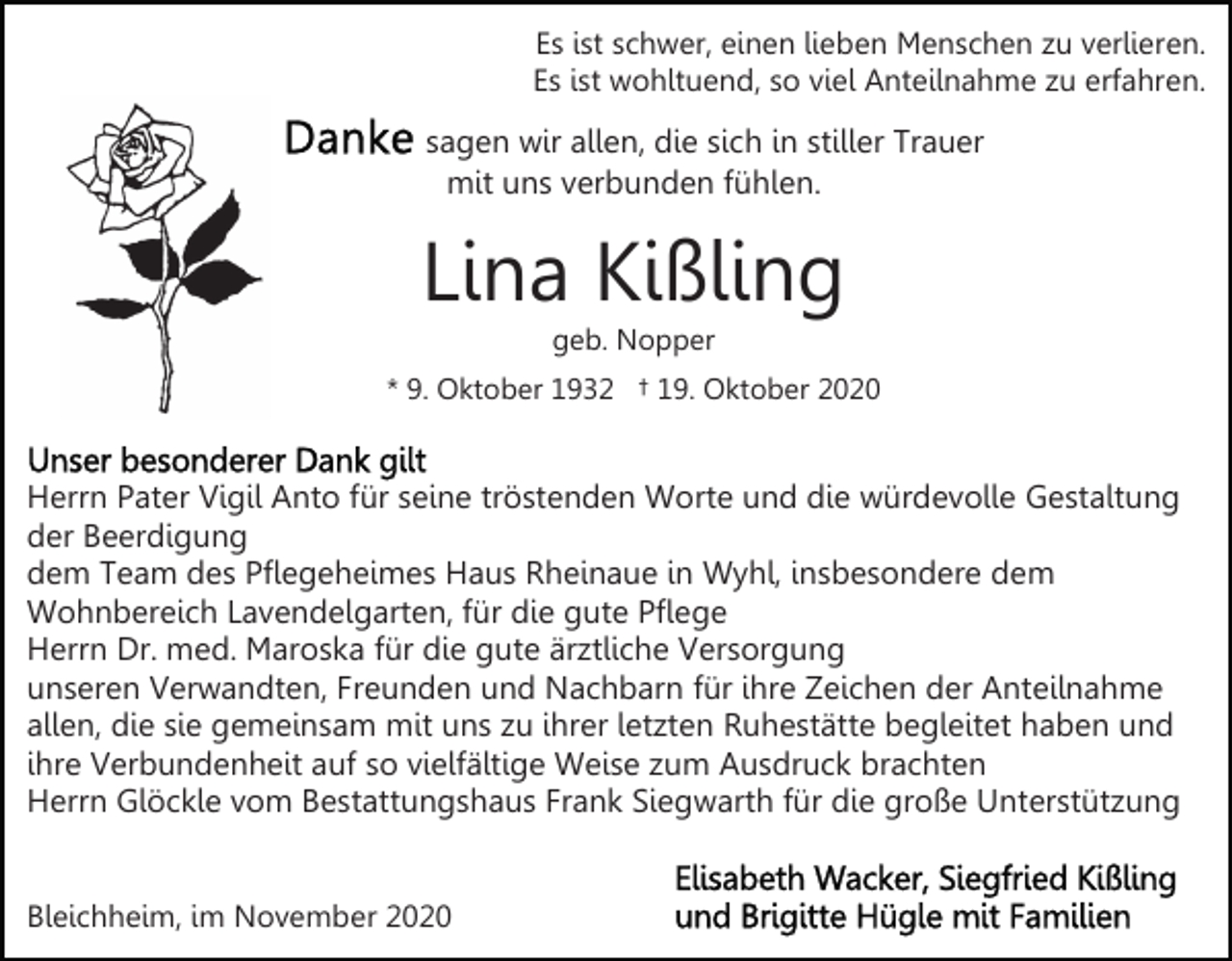 <p>Es ist schwer, einen lieben Menschen zu verlieren.<br />Es ist wohltuend, so viel Anteilnahme zu erfahren.</p><p>sagen wir allen, die sich in stiller Trauer<br />mit uns verbunden fühlen.</p><p>Lina Kißling<br />geb. Nopper<br />* 9. Oktober 1932 † 19. Oktober 2020</p><p>Herrn Pater Vigil Anto für seine tröstenden Worte und die würdevolle Gestaltung<br />der Beerdigung<br />dem Team des Pflegeheimes Haus Rheinaue in Wyhl, insbesondere dem<br />Wohnbereich Lavendelgarten, für die gute Pflege<br />Herrn Dr. med. Maroska für die gute ärztliche Versorgung<br />unseren Verwandten, Freunden und Nachbarn für ihre Zeichen der Anteilnahme<br />allen, die sie gemeinsam mit uns zu ihrer letzten Ruhestätte begleitet haben und<br />ihre Verbundenheit auf so vielfältige Weise zum Ausdruck brachten<br />Herrn Glöckle vom Bestattungshaus Frank Siegwarth für die große Unterstützung<br />Bleichheim, im November 2020</p>