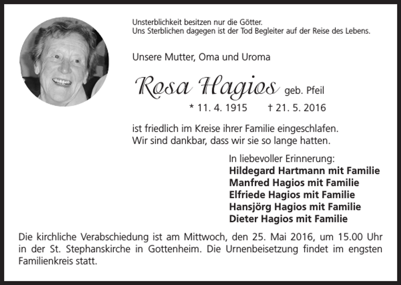 <p>Unsterblichkeit besitzen nur die Götter.<br />Uns Sterblichen dagegen ist der Tod Begleiter auf der Reise des Lebens.</p><p>Unsere Mutter, Oma und Uroma</p><p>Rosa Hagios</p><p>geb. Pfeil</p><p>* 11. 4. 1915 † 21. 5. 2016<br />ist friedlich im Kreise ihrer Familie eingeschlafen.<br />Wir sind dankbar, dass wir sie so lange hatten.<br />In liebevoller Erinnerung:<br />Hildegard Hartmann mit Familie<br />Manfred Hagios mit Familie<br />Elfriede Hagios mit Familie<br />Hansjörg Hagios mit Familie<br />Dieter Hagios mit Familie<br />Die kirchliche Verabschiedung ist am Mittwoch, den 25. Mai 2016, um 15.00 Uhr<br />in der St. Stephanskirche in Gottenheim. Die Urnenbeisetzung findet im engsten<br />Familienkreis statt.</p>
