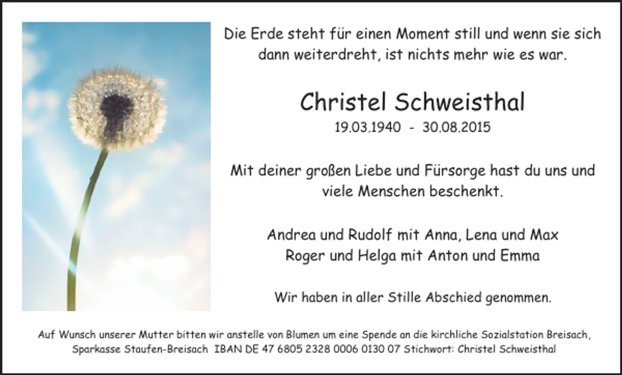 <p>Die Erde steht für einen Moment still und wenn sie sich<br />dann weiterdreht, ist nichts mehr wie es war.</p><p>Christel Schweisthal<br />19.03.1940 - 30.08.2015</p><p>Mit deiner großen Liebe und Fürsorge hast du uns und<br />viele Menschen beschenkt.<br />Andrea und Rudolf mit Anna, Lena und Max<br />Roger und Helga mit Anton und Emma<br />Wir haben in aller Stille Abschied genommen.<br />Auf Wunsch unserer Mutter bitten wir anstelle von Blumen um eine Spende an die kirchliche Sozialstation Breisach,<br />Sparkasse Staufen-Breisach IBAN DE 47 6805 2328 0006 0137 Stichwort: Christel Schweisthal</p>