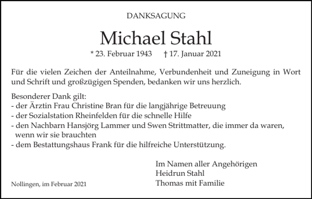 <p>DANKSAGUNG</p><p>Michael Stahl</p><p>* 23. Februar 1943</p><p>† 17. Januar 2021</p><p>Für die vielen Zeichen der Anteilnahme, Verbundenheit und Zuneigung in Wort<br />und Schrift und großzügigen Spenden, bedanken wir uns herzlich.<br />Besonderer Dank gilt:<br />- der Ärztin Frau Christine Bran für die langjährige Betreuung<br />- der Sozialstation Rheinfelden für die schnelle Hilfe<br />- den Nachbarn Hansjörg Lammer und Swen Strittmatter, die immer da waren,<br />wenn wir sie brauchten<br />- dem Bestattungshaus Frank für die hilfreiche Unterstützung.</p><p>Nollingen, im Februar 2021</p><p>Im Namen aller Angehörigen<br />Heidrun Stahl<br />Thomas mit Familie</p>