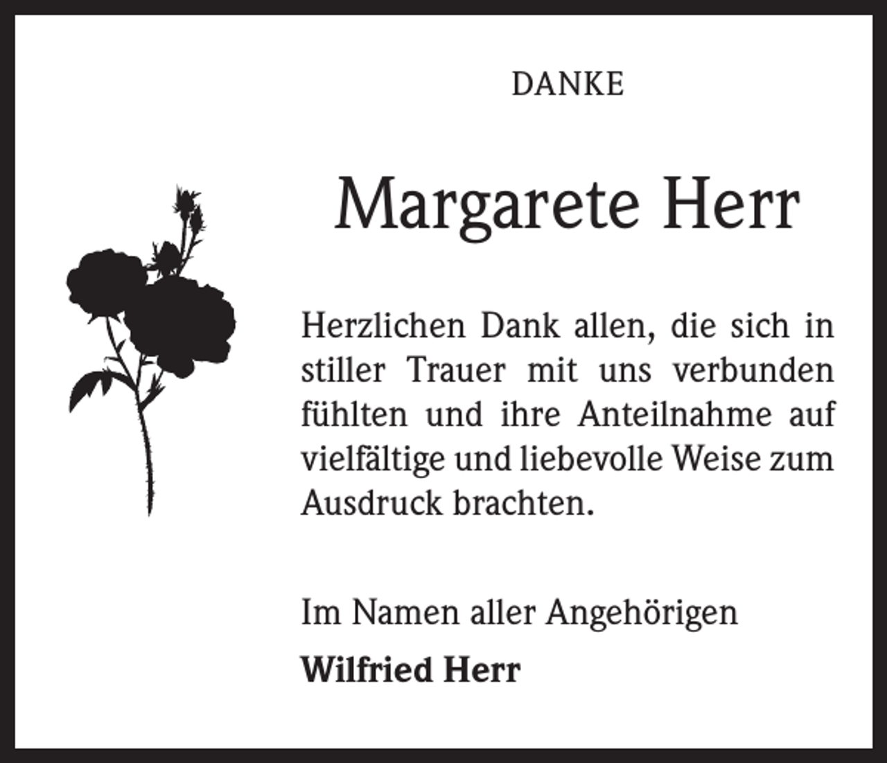 <p>DANKE</p><p>Margarete Herr<br />Herzlichen Dank allen, die sich in<br />stiller Trauer mit uns verbunden<br />fühlten und ihre Anteilnahme auf<br />vielfältige und liebevolle Weise zum<br />Ausdruck brachten.<br />Im Namen aller Angehörigen<br />Wilfried Herr</p>